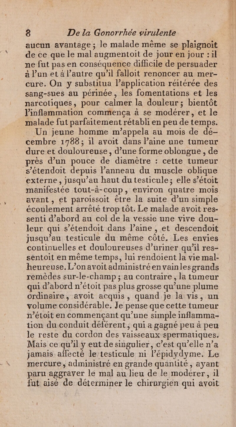 aucun avantage ; le malade même se plaignoit de ce que le mal augmentoit de jour en jour : il ne fut pas en conséquence difficile de persuader | à l’un et à l’autre qu’il falloit renoncer au mer- cure. On y substitua l’application réitérée des sang-sues au périnée, les fomentations et les narcotiques, pour calmer la douleur ; bientôt Vinflammation commença à se modérer, et le malade fut parfaitement rétabli en peu de temps. Un jeune homme m’appela au mois de dé- cembre 1788; il avoit dans l’aine une tumeur dure et douloureuse, d’une forme oblongue , de pres d’un pouce de diamètre : cette tumeur s’étendoit depuis l’anneau du muscle oblique externe, jusqu’au haut du testicule; elle s’étoit manifestée tout-à-coup, environ quatre mois avant, et paroissoit être la suite d’un simple écoulement arrêté trop tot. Le malade avoit res- senti d’abord au col de la vessie une vive dou- leur qui s’étendoit dans l’aine , et descendoit jusqu’au testicule du même côté. Les envies continuelles et douloureuses d’uriner qu’il res- sentoit en même temps, lui rendoient la vie mal- heureuse. L’onavoit administré en vainlesgrands remèdes sur-le-champ ; au contraire , la tumeur qui d’abord n’étoit pas plus grosse qu’une plume ordinaire, avoit acquis, quand je la vis, un volume considérable, Je pense que cette tumeur n’étoit en commençant qu’une simple inflamma- tion du.conduit déférent ; qui a gagné peu à peu le reste du cordon des vaisseaux spermatiques. Mais ce qu'il y eut de singulier, c’est qu’elle n’a jamais affecté le’testicule ni l’épidydyme. Le mercure, administré en grande quanlité, ayant paru aggraver le mal au lieu de le modérer, il fut aisé de déterminer le chirurgien qui avoit