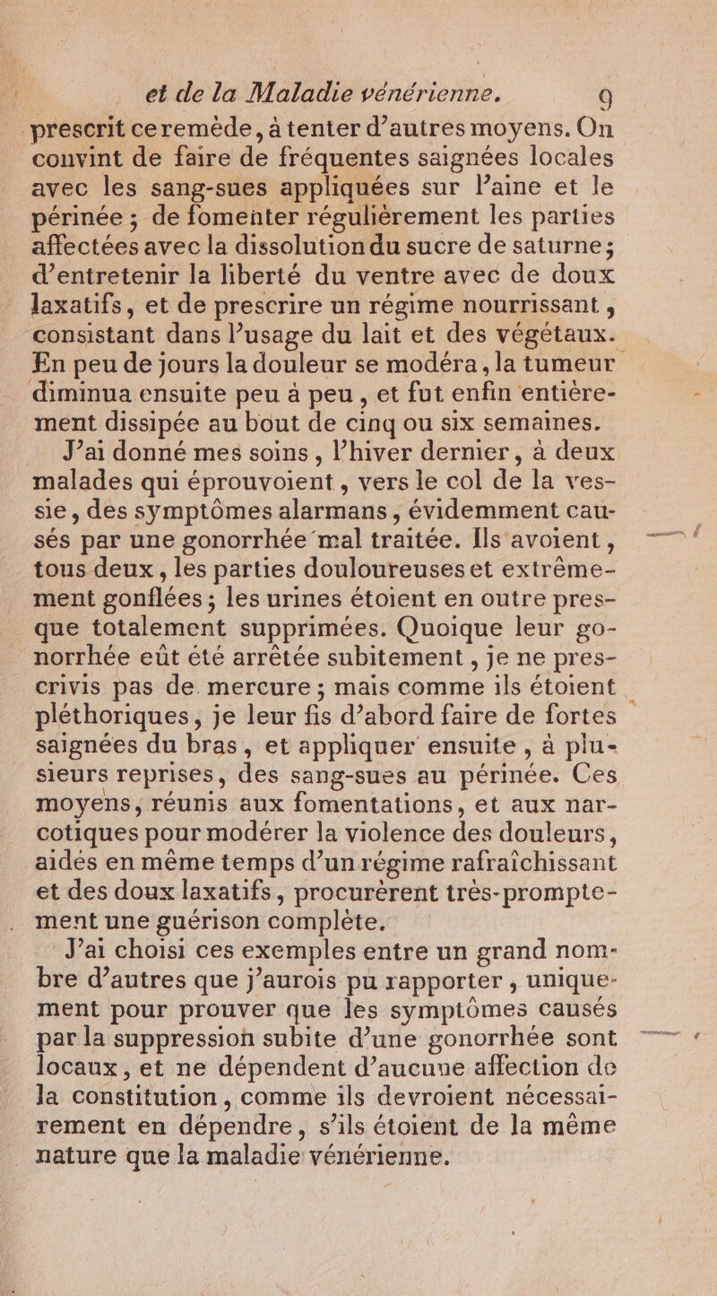 prescrit ceremede, à tenter d’autres moyens. On convint de faire de fréquentes saignées locales avec les sang-sues appliquées sur l’amne et le périnée ; de fomenter régulièrement les parties affectées avec la dissolution du sucre de saturne; d'entretenir la liberté du ventre avec de doux laxatifs, et de prescrire un régime nourrissant , consistant dans l’usage du lait et des végétaux. En peu de jours la douleur se modéra, la tumeur diminua ensuite peu à peu, et fut enfin entière- ment dissipée au bout de cing ou six semaines. J’ai donné mes soins , Vhiver dernier, à deux malades qui éprouvoient , vers le col de la ves- sie, des symptômes alarmans, évidemment cau- sés par une gonorrhée mal traitée. Ils avoient , tous deux, les parties douloureuses et extréme- ment gonflées ; les urines étoient en outre pres- _ que totalement supprimées. Quoique leur go- _norrhée ett été arrêtée subitement , je ne pres- crivis pas de. mercure ; mais comme ils étoient | pléthoriques, je leur fis d’abord faire de fortes saignées du bras, et appliquer ensuite, à plu- sieurs reprises, des sang-sues au périnée. Ces moyens, réunis aux fomentations, et aux nar- cotiques pour modérer la violence des douleurs, aides en même temps d’un régime rafraichissant et des doux laxatifs, procurèrent trés-prompte- ment une guérison complète. J'ai choisi ces exemples entre un grand nom- bre d’autres que j’aurois pu rapporter , unique- ment pour prouver que les symptômes causés par la suppression subite d’une gonorrhée sont locaux, et ne dépendent d’aucune affection de Ja constitution , comme ils devroient nécessai- rement en dépendre, s’ils étoient de la même nature que la maladie vénérienne.