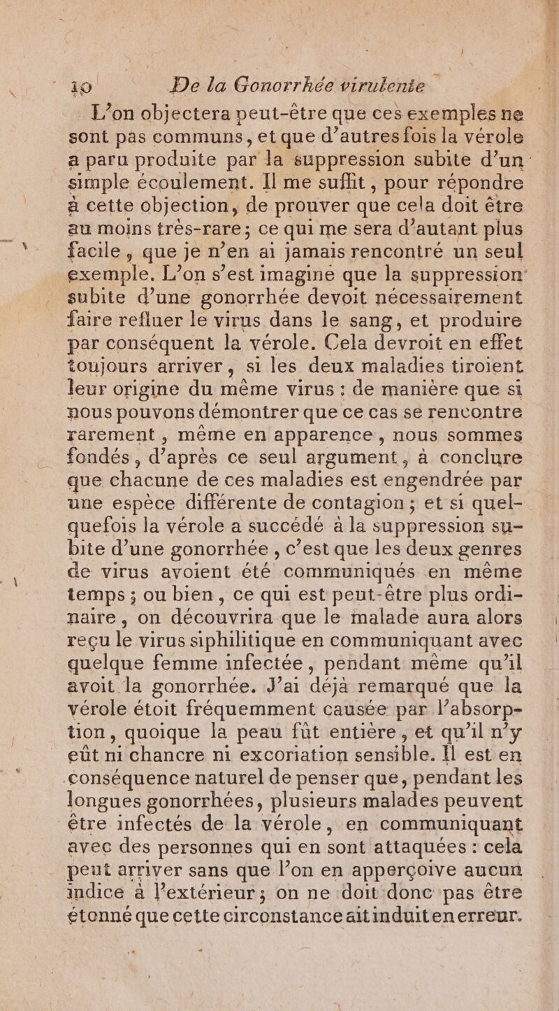 L'on objectera peut-être que ces exemples ne sont pas communs, et que d’autres fois la vérole simple écoulement. Il me suffit, pour répondre a cette objection, de prouver que cela doit être au moins tres-rare ; ce qui me sera d’ autant plus facile, que je n’en ai jamais rencontré un seul subite d’une gonorrhée devoit nécessairement faire refluer le virus dans le sang, et produire par conséquent la vérole. Cela devroit en effet toujours arriver, Si les deux maladies tiroient leur origine du mème virus: de manière que si nous pouvons démontrer que ce cas se rencontre rarement , même en apparence, nous sommes fondés , d'après ce seul argument, à conclure que chacune de ces maladies est engendrée par une espèce différente de contagion; et si quel- quefois la vérole a succédé a la suppression su- bite d’une gonorrhée , c’ est que les deux genres de virus avoient été communiqués en même temps ; ou bien, ce qui est peut-être plus ordi- naire, on découvrira que le malade aura alors regu le virus siphilitique en communiquant avec quelque femme infectée, pendant meme qu’il avoit la gonorrhée. J’ai déja remarqué que la vérole étoit fréquemment causée par l’absorp- tion, quoique la peau fut entiere, et qu'il n’y eût ni chancre ni excoriation canahie Il est en conséquence naturel de penser que, pendant les longues gonorrhées, plusieurs malades peuvent être infectés de la vérole, en communiquant avec des personnes qui en sont attaquées : cela peut arriver sans que l’on en apperçoive aucun indice à l'extérieur ; on ne doit donc pas être étonné que cette circonstance aitimduitenerreur. USE