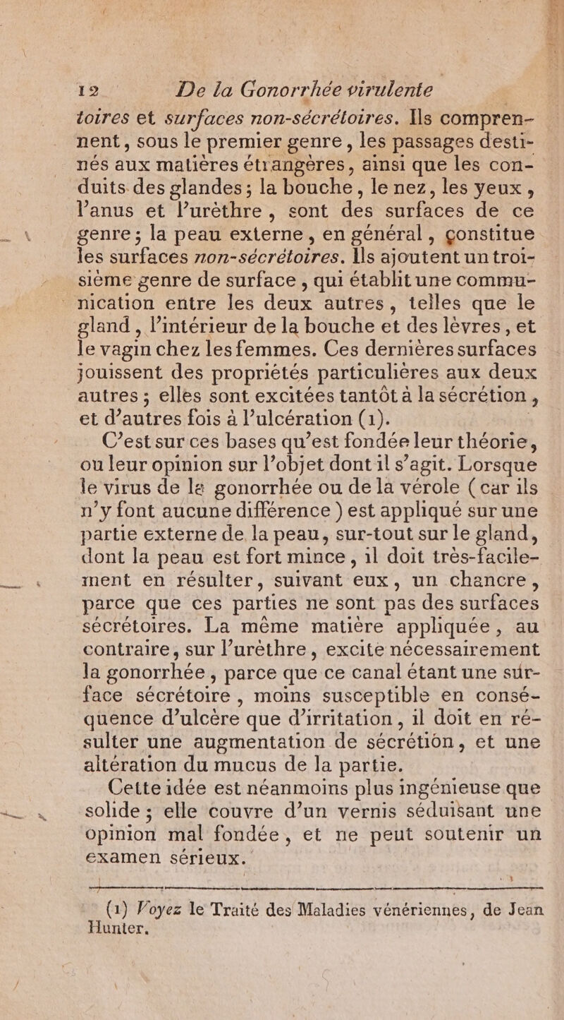 toires et surfaces non- -sécrétoires. Ils compren- nent, sous le premier genre , les passages desti- nés aux matières étrangères, ainsi que les con- duits des glandes; la bouche, le nez, les yeux, l'anus et l’urèthre, sont des surfaces de ce genre; la peau externe, en général, çonstitue les surfaces nn dorée Ils ajoutent un troi- sième genre de surface , qui établit une commu- gland , l’intérieur de la bouche et des lèvres, et le vagin chez les femmes. Ces dernières surfaces jouissent des propriétes particulieres aux deux autres ; elles sont excitées tantot a la sécrétion ’ et d’autres fois al’ ulceration (1). C’est sur ces bases qu’est fondée leur théorie, ou leur opinion sur l’objet dont il s’agit. Lorsque le virus de le gonorrhée ou de la vérole (car ils n’y font aucune différence ) est applique sur une partie externe de la peau, sur-tout sur le gland, dont la peau est fort mince, il doit tres-facile- ment en résulter, suivant eux, un chancre, parce que ces parties ne sont pas des surfaces sécrétoires. La même matière appliquée, au contraire, sur ’uréthre, excite nécessairement Ja gonorrhée , parce que ce canal étant une sur- face sécrétoire , moins susceptible en consé- quence d’ulcère que (irritation, il doit en ré- sulter une augmentation de sécrétion, et une altération du mucus de la partie. Cette idée est néanmoins plus ingénieuse que solide; elle couvre d’un vernis séduisant une opinion mal fondée, et ne peut soutenir un examen sérieux. QUE | as (1) Voyez le Traité des Maladies vénériennes, de Jean Hunter.