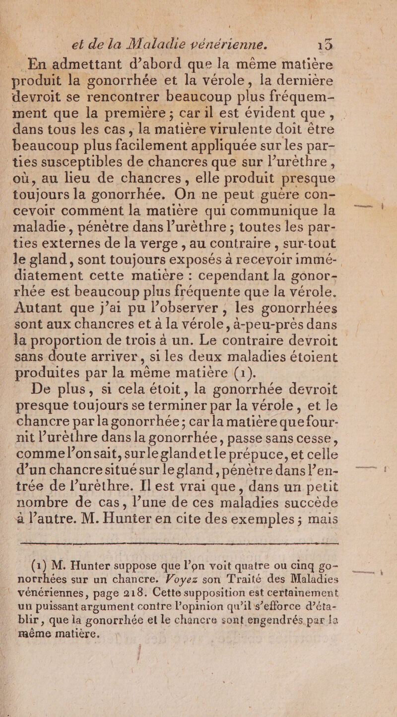 En. admettant d’abord que la même matière devroit se rencontrer beaucoup plus fréquem- beaucoup plus facilement appliquée sur les par- toujours la gonorrhée. On ne peut guere con- cevoir comment la matière qui communique la maladie, pénètre dans l’urèthre ; toutes les par- ties externes de la verge , au contraire , sur-tout diatement cette matière : cependant la gonor- rhée est beaucoup plus fréquente que la vérole. Autant que j’ai pu l’observer , , les gonorrhées sont aux chancres et à la vérole, a-peu-prés dans sans doute arriver, si les deux maladies étoient produites par la même matière (1). presque toujours se terminer par la verole, et le chancre par la gonorrhée; car la matièrequefour- mit Purethre dans la gonorrhée, passe sans cesse, comme l’onsait, surle glandetle prepuce, et celle d’un chancre situe sur le gland, pénètre dans l’en- trée de l’urèthre. I] est vrai que, dans un petit nombre de cas, l’une de ces maladies succède à l’autre. M. Hunter en cite des exemples ; mais norrhées sur un chancre. Voyez son Traité des Maladies un puissant argument contre l’opinion qu’il s’efforce d’éta- blir, que la gonorrhée el le chanere sont foagendtss, parla même matière, nn.