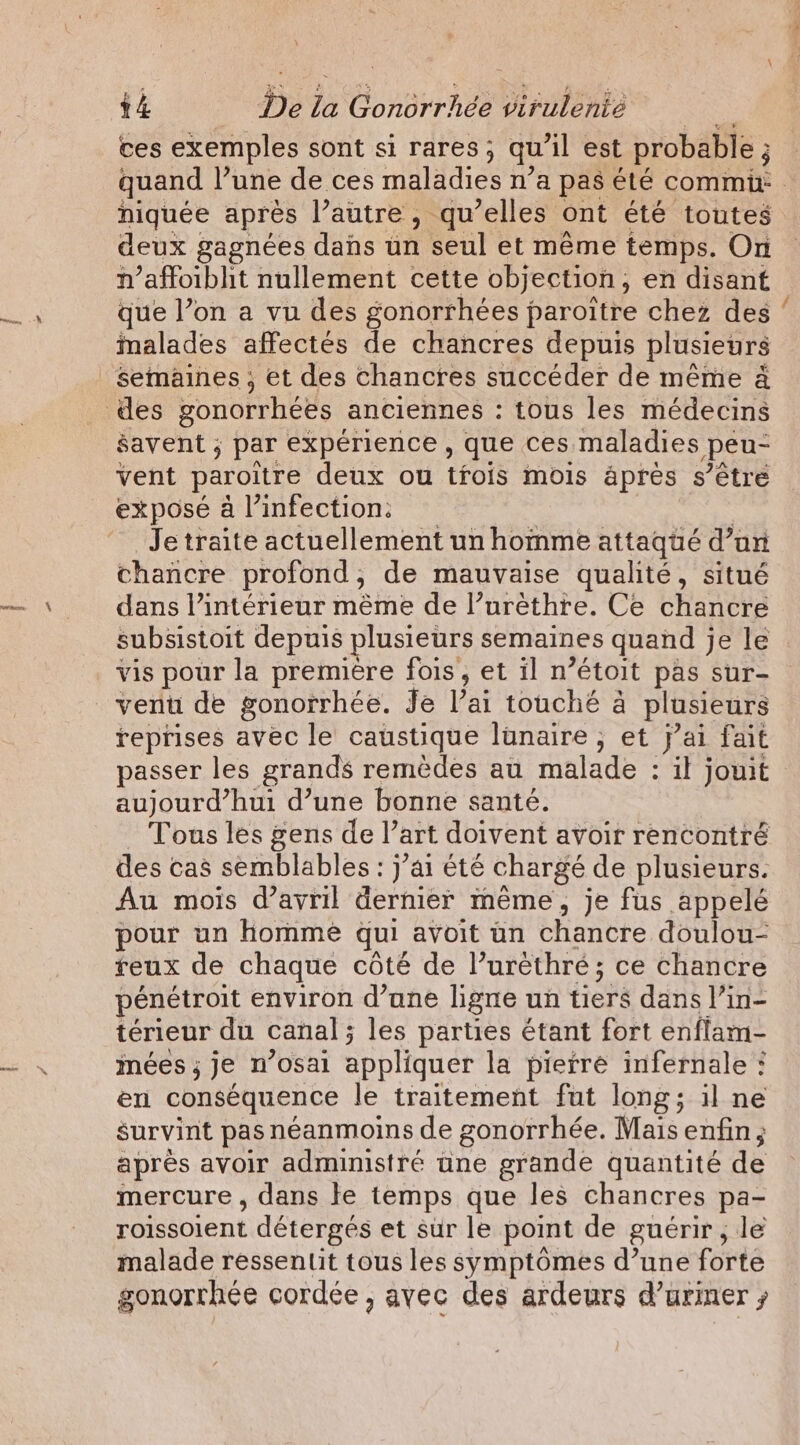 ces exemples sont si rares; qu'il est probable ; niquée après l’autre, qu’elles ont été toutes deux gagnées dans un seul et même temps. On n’affoibhit nullement cette objection, en disant que l’on a vu des gonorrhées paroitre chez des malades affectés de chancres depuis plusieurs savent ; par expérience, que ces maladies peu- vent paroitre deux ou tfois mois apres s’étre exposé a infection: _ : Je traite actuellement un homme attaqué d’an chancre profond, de mauvaise qualité, situé dans l’intérieur même de l’urèthre. Ce chancre subsistoit depuis plusieurs semaines quand je le vis pour la premiere fois, et il n’étoit pas sur- reprises avec le caustique lunaire, et j’ai fait passer les grands remèdes au malade : il jouit aujourd’hui d’une bonne santé. Tous les gens de l’art doivent avoir rencontré des cas semblables : j’ai été chargé de plusieurs. Au mois d'avril dernier même, je fus appelé pour un homme qui avoit un chancre doulou- reux de chaque côté de l’uréthré; ce chancre pénétroit environ d’une ligne un tiers dans l’in- térieur du canal; les parties étant fort enflam- mées ; je n’osai appliquer la pierre infernale : en conséquence le traitement fut long; il ne survint pas néanmoins de gonorrhée. Mais enfin; après avoir administré tne grande quantité de mercure , dans le temps que les chancres pa- roissoient détergés et sur le point de guérir, le malade ressentit tous les symptômes d’une forte gonorrhée cordée , avec des ardeurs d’uriner ; RO