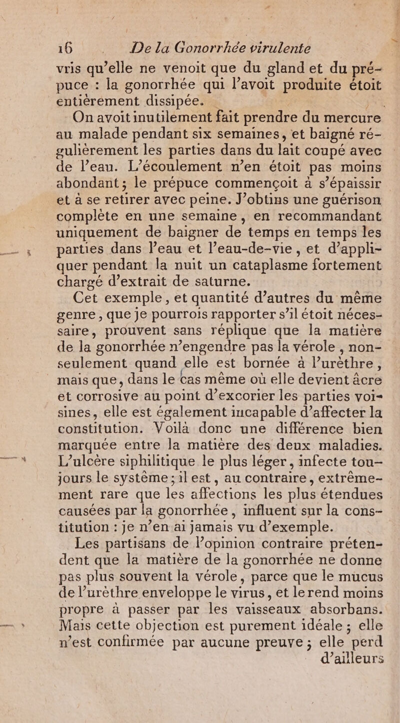 | vris qu’elle ne venoit que du gland et du pré- puce : la gonorrhée qui l’avoit produite étoit entiérement dissipée. . | On avoit inutilement fait prendre du mercure au malade pendant six semaines, et baigné ré- gulièrement les parties dans du lait coupé avec de l’eau. L’écoulement n’en étoit pas moins et à se retirer avec peine. J’obtins une guérison complète en une semaine, en recommandant uniquement de baigner de temps en temps les parties dans l’eau et l’eau-de-vie , et d’apph- quer pendant la nuit un cataplasme fortement chargé d’extrait de saturne. Cet exemple, et quantité d’autres du même genre , que je pourrois rapporter s’il étoit néces- saire, prouvent sans réplique que la matière de la gonorrhée n’engendre pas la vérole , non- seulement quand elle est bornée à Puréthre , et corrosive au point d’excorier les parties voi sines, elle est également incapable d’affecter la constitution; Voila:done une différente bien marquée entre la matière des deux maladies. L’alcère siphilitique le plus léger , infecte tou- jours le système;ilest, au contraire, extrême- ment rare que les affections les plus étendues causées par la gonorrhée, influent sur la cons- titution : je n’en ai jamais vu d'exemple. Les partisans de l’opinion contraire préten- dent que la matière de la gonorrhée ne donne pas plus souvent la vérole, parce que le mucus de l’urèthre enveloppe le virus, et lerend moins propre à passer par les vaisseaux absorbans. Mais cette objection est purement idéale ; elle n’est confirmée par aucune preuve ; elle perd d’ailleurs