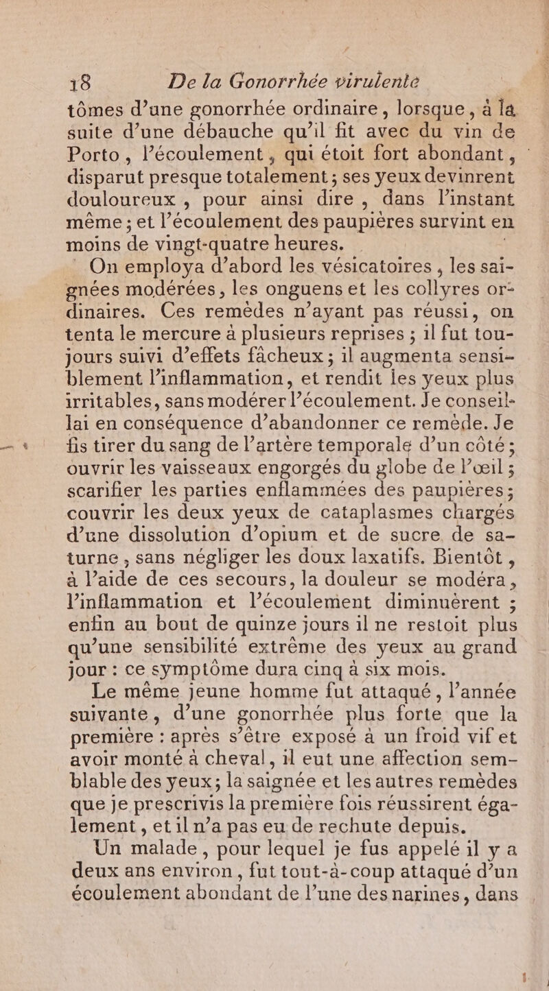 suite d’une débauche qu’il fit avec du vin de Porto, l’écoulement , qui étoit fort abondant, disparut presque totalement ; ses yeux devinrent douloureux , pour ainsi dire , dans l'instant même ; et l’écoulement des paupières survint en moins de vingt-quatre heures. On employa d’abord les vésicatoires , les sai- gnées modérées, les onguens et les collyres or: dinaires. Ces remèdes n ‘ayant pas réussi, on tenta le mercure à plusieurs reprises ; 1l fut tou- jours suivi d’effets facheux ; il augmenta sensi- blement l’inflammation, et rendit les yeux plus irritables, sans modérer l’écoulement. Je conseil- lai en conséquence d’abandonner ce remède. Je fis tirer du sang de l’artère temporale d’un cote; ouvrir les vaisseaux engorgés du globe de l'œil ; scarifier les parties enflammees des paupières ; couvrir les deux yeux de cataplasmes chargés d’une dissolution d’opium et de sucre de sa- turne , sans négliger les doux laxatifs. Bientôt , à l’aide de ces secours, la douleur se modéra, Vinflammation et l’écoulement diminuerent ; enfin au bout de quinze jours il ne restoit plus qu’une sensibilité extreme des yeux au grand jour : ce symptôme dura cinq à six mois. Le même jeune homme fut attaqué, l’année suivante , d’une gonorrhée plus forte que la premiere : apres s’être expose a un froid vif et avoir monte à cheval 5 il eut une affection sem- blable des yeux; la saignée et les autres remèdes que je prescrivis la première fois réussirent éga- lement , et il n’a pas eu de rechute depuis. Un Malade , pour lequel je fus appelé il ya deux ans environ , fut tout-à-coup attaqué d’un écoulement abondant de l’une des narines, dans EN
