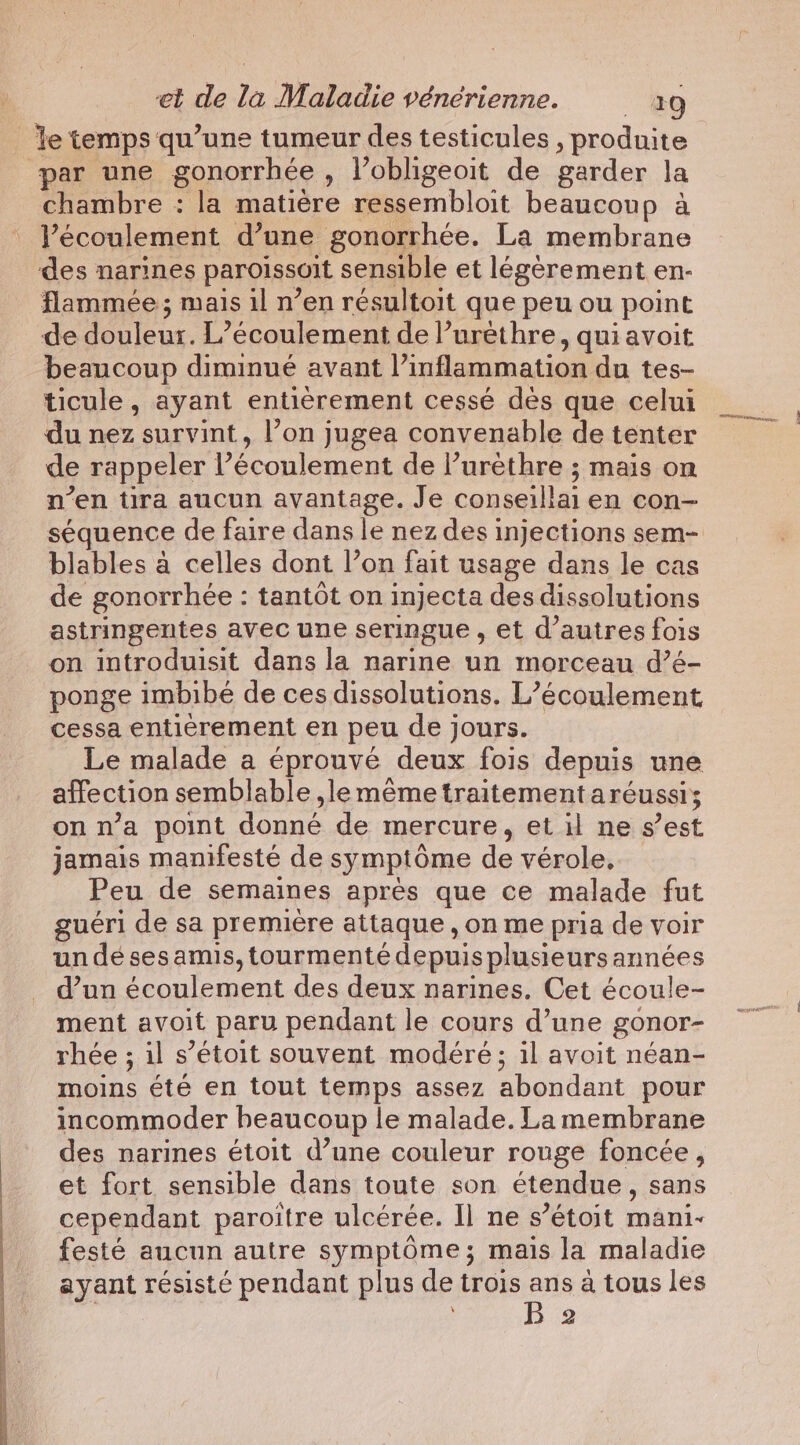 par une gonorrhée , l’obligeoit de garder la chambre : la matière ressembloit beaucoup à l'écoulement d’une gonorrhée. La membrane des narines paroissoit sensible et légèrement en- flammée; mais il n’en résultoit que peu ou point de douleur. L’écoulement de Vurethre, qui avoit beaucoup diminué avant l’inflammation du tes- ticule, ayant entièrement cessé dès que celui du nez survint, l’on jugea convenable de tenter de rappeler l’écoulement de l’urethre ; mais on n’en tira aucun avantage. Je conseillai en con- séquence de faire dans le nez des injections sem- blables à celles dont l’on fait usage dans le cas de gonorrhée : tantôt on injecta des dissolutions astringentes avec une seringue , et d’autres fois on introduisit dans la narine un morceau d’é- ponge imbibe de ces dissolutions. L’écoulement cessa entièrement en peu de jours. Le malade a éprouvé deux fois depuis une affection semblable ,le mème traitementaréussi; on n’a point donné de mercure, et il ne s’est jamais manifesté de symptôme de vérole, Peu de semaines après que ce malade fut guéri de sa première attaque , on me pria de voir un dé ses amis, tourmenté depuis plusieurs années d’un écoulement des deux narines. Cet écoule- ment avoit paru pendant le cours d’une gonor- rhée ; il s’étoit souvent modéré; il avoit néan- moins été en tout temps assez abondant pour incommoder heaucoup le malade. La membrane des narines étoit d’une couleur rouge foncée, et fort sensible dans toute son étendue, sans cependant paroitre ulcérée. Il ne s’étoit mani- festé aucun autre symptôme; mais la maladie ayant résisté pendant plus de trois seis a tous les 2