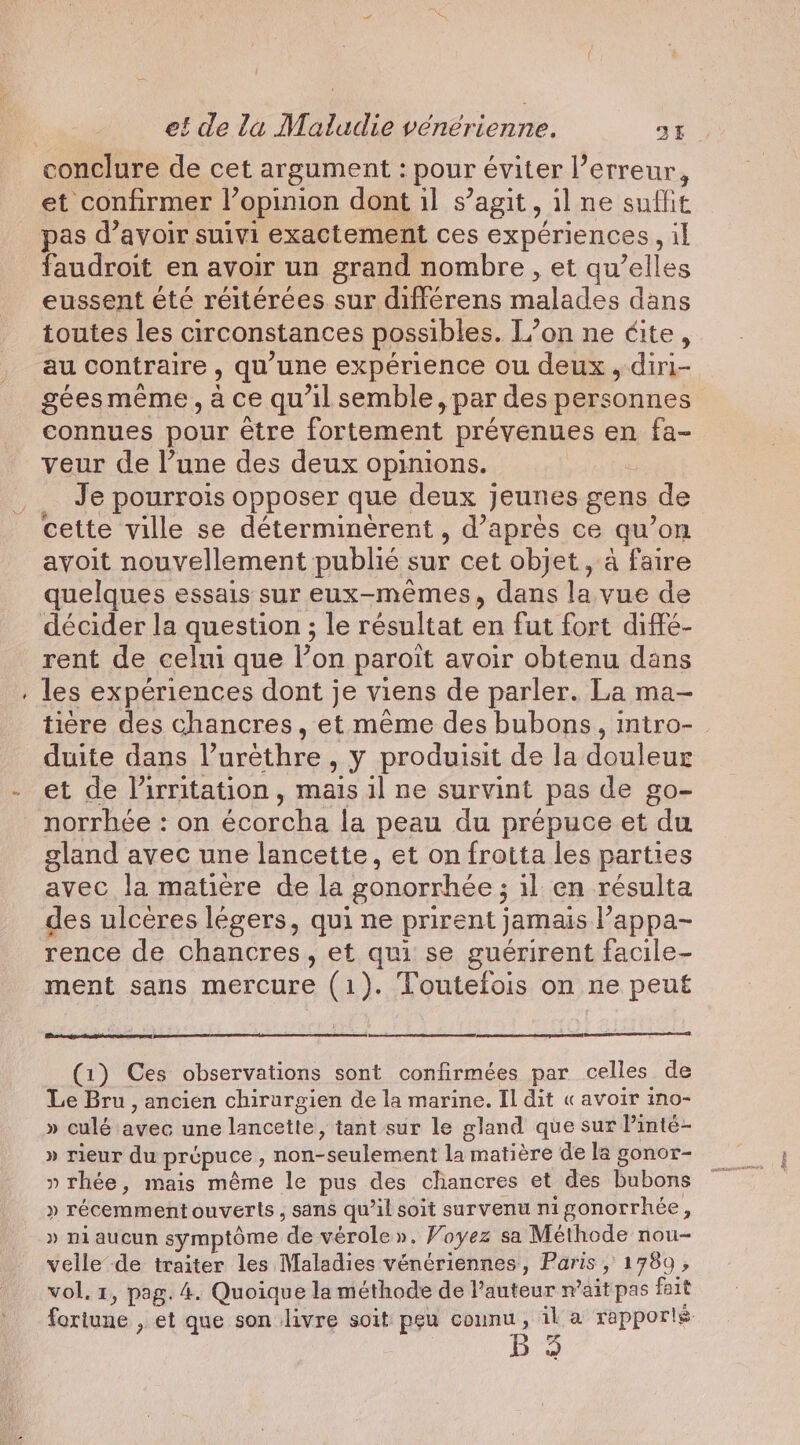 conclure de cet argument : pour éviter l’erreur, et confirmer l’opinion dont il s’agit &gt; il ne suffit pas d’avoir suivi exactement ces experiences il faudroit en avoir un grand nombre, et qu’elles eussent été réitérées sur différens malades dans toutes les circonstances possibles. L’on ne éite, au contraire , qu'une expérience ou deux , diri- gées même, à ce qu’il semble, par des personnes connues pour être fortement prévenues en fa- veur de l’une des deux opinions. Je pourrois opposer que deux jeunes gens de cette ville se déterminèrent , d’après ce qu'on avoit nouvellement publié sur cet objet, a faire quelques essais sur eux-mêmes, dans la vue de décider la question ; le résultat en fut fort diffé- rent de celui que l’on paroit avoir obtenu dans . les expériences dont je viens de parler. La ma- duite dans ? uréthre , Y produisit de la douleur et de l'irritation, mais il ne survint pas de go- norrhée : on écorcha la peau du prépuce et “du gland avec une lancette, et on frotta les parties avec la matière de la gonorrhée ; ; il en résulta des ulcères légers, qui ne prirent jamais l'appa- rence de chancres, et qui se guérirent facile- ment sans mercure (1). Toutefois on ne peut (1) Ces observations sont confirmées par celles de Le Bru, ancien chirurgien de la marine. Il dit « avoir ino- » culé aqideidine lancette, tant sur le gland que sur Pinté- » rieur du prepuce , 50 element Lt matière de la gonor- ? rhée, mais même le pus des chancres et des bubons » récemment ouverts , sans qu 4b soit survenu ni sonorrhée &gt; » ni aucun symptome ‘de vérole ». Voyez sa Méthode nou- velle de traiter les Maladies vénériennes, Paris, 1789 , fortune , et que son livre soit peu counu , il a rapporlé Bae