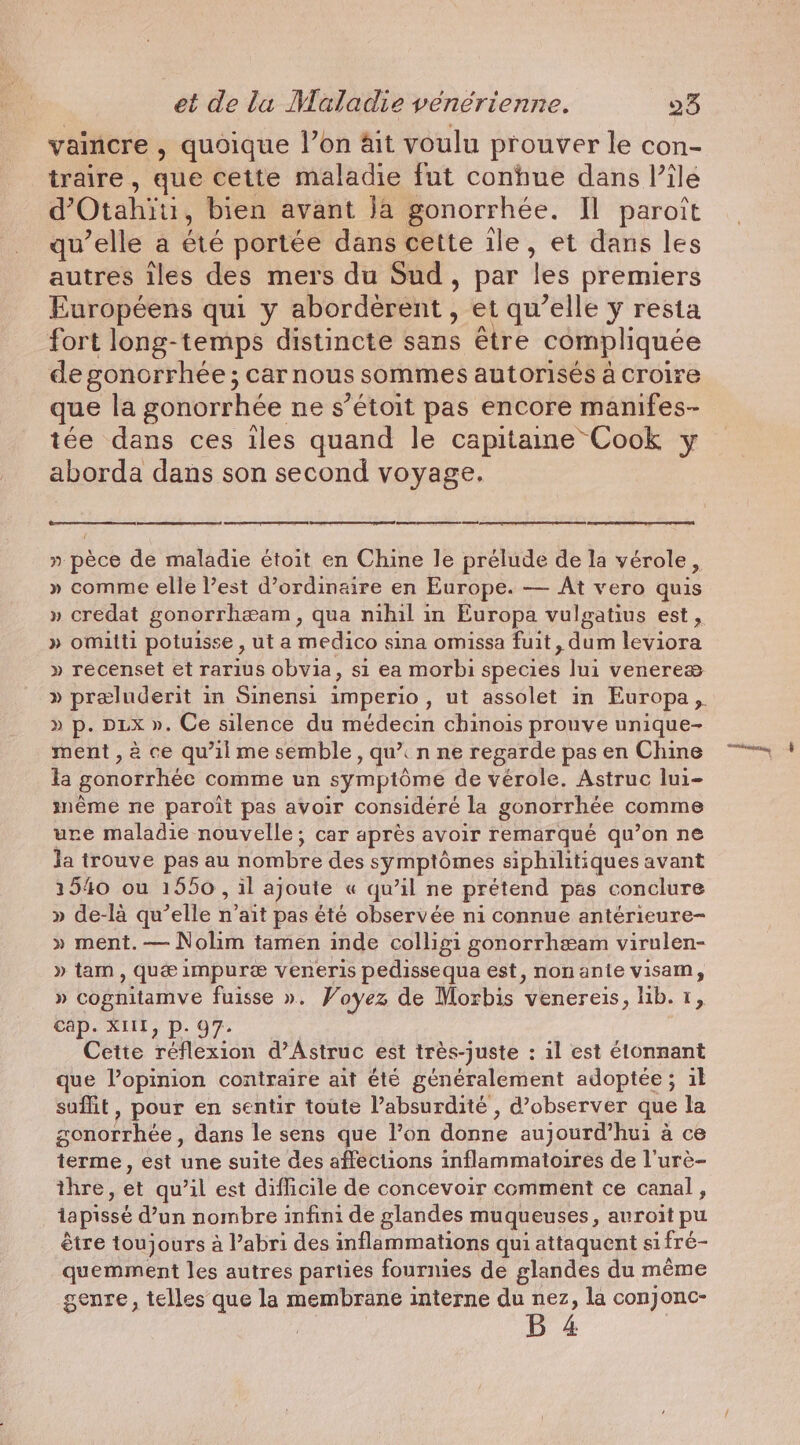 vaincre , quoique l’on Ait voulu prouver le con- traire, que cette maladie fut conhue dans Pile d’ Otahiii, bien avant Ja gonorrhee. IL paroit qu’elle a bé portée dans cette ile, et dans les autres iles des mers du Sud, par ‘les premiers Européens qui y aborderent, et qu’elle y resta fort long-temps distincte sans être compliquée de gonorrhée ; car nous sommes autorisés à croire que la gonorrhée ne s’étoit pas encore manifes- tée dans ces iles quand le capitaine Cook y aborda dans son second voyage. 1 CS SE pe ee ET » pèce de maladie étoit en Chine le prélude de la vérole , » comme elle l’est d’ordinaire en Europe. — At vero quis » credat gonorrheam, qua nihil in Europa vulgatius est, » omilti potuisse , ut a medico sina omissa fuit, dum leviora » recenset et rarius obvia, si ea morbi species lui venereæ » preluderit in Sinensi imperio, ut assolet in Europa, » p. DLX ». Ce silence du médecin chinois prouve unique- ment , à ce qu'il me semble, qu’. n ne regarde pas en Chine la gonorrhée comme un symptôme de vérole. Astruc lui- même ne paroit pas avoir considéré la gonorrhée comme ure maladie nouvelle; car après avoir remarqué qu’on ne Ja trouve pas au nombre des symptômes siphilitiques avant 1540 ou 1550, il ajoute « qu’il ne prétend pas conclure » de-là qu’elle n'ait pas êté observée ni connue antérieure- » ment.— Nolim tamen inde colligi gonorrhæam virulen- » tam , qué impure veneris pedissequa est, nonante visam, » cognitamve fuisse ». Voyez de Morbis venereis, lib. 1, cap. XIIL, p. 97. Cette réflexion d’Astruc est très-juste : il est étonnant que l’opinion contraire ait été généralement adoptée; il suffit, pour en sentir toute l’absurdité , d'observer que la gonorrhée, dans le sens que l’on donne aujourd’hui a ce terme, est une suite des affections inflammatoires de l’ure- thre, et qu’il est difficile de concevoir comment ce canal, tapissé dun nombre infini de glandes muqueuses, avroit pu être toujours à l’abri des inflammations qui attaquent sifré- quemment les autres parties fournies de glandes du même genre, telles que la membrane interne du nez, la conjonc-