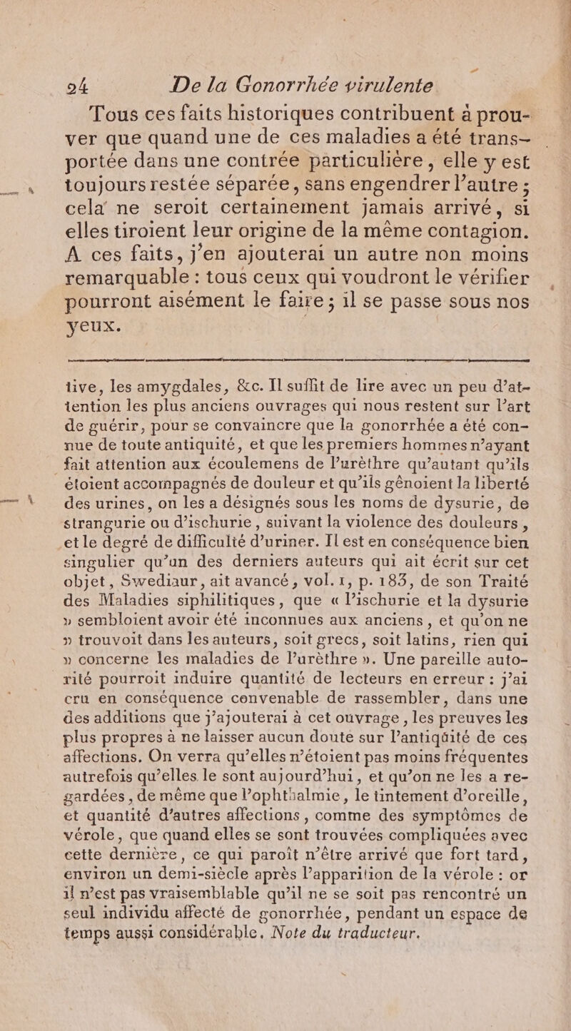 ver que quand une de ces maladies a été trans- portée dans une contrée particulière, elle y est toujours restée séparée, sans engendrer l’autre ; cela ne seroit certainement jamais arrivé, si elles tiroient leur origine de la même contagion. A ces faits, j’en ajouterai un autre non moins remarquable : tous ceux qui voudront le vérifier pourront aisément le faire ; il se passe sous nos yeux. tive, les amygdales, &amp;c. Il suflit de lire avec un peu d’at- tention les plus anciens ouvrages qui nous restent sur l’art de guérir, pour se convaincre que la gonorrhée a été con- nue de toute antiquité, et que les premiers hommes n’ayant _ fait attention aux écoulemens de Vuréthre qu’autant qu’ils étoient accompagnés de douleur et qu’ils génoient la liberté des urines, on les a désignés sous les noms de dysurie, de strangurie ou d’ischurie , suivant la violence des douleurs, et le degré de difficulté d’uriner. Il est en conséquence bien singulier qu’un des derniers auteurs qui ait écrit sur cet objet, Swediaur, ait avancé, vol. r, p. 183, de son Traité des Maladies siphilitiques, que « l’ischurie et la dysurie » sembloient avoir été inconnues aux anciens, et qu'on ne » trouvoit dans les auteurs, soit grecs, soit latins, rien qui » concerne les maladies de lurèthre ». Une pareille auto- rité pourroit induire quantité de lecteurs en erreur: j’ai cru en conséquence convenable de rassembler, dans une des additions que j’ajouterai à cet ouvrage , les preuves les plus propres à ne laisser aucun doute sur l’antiqüité de ces affections. On verra qu’elles n’étoient pas moins fréquentes autrefois qu’elles le sont aujourd’hui, et qu’on ne les a re- gardées , de même que l’ophtialmie, le tintement d’oreille, et quantité d’autres affections , comme des symptômes de vérole, que quand elles se sont trouvées compliquées avec cette dernière, ce qui paroit n’être arrivé que fort tard, environ un demi-siècle après l’apparition de la vérole : or il n’est pas vraisemblable qu’il ne se soit pas rencontré un seul individu affecté de gonorrhée, pendant un espace de temps aussi considérable, Note du traducteur. «hote à à Aie,