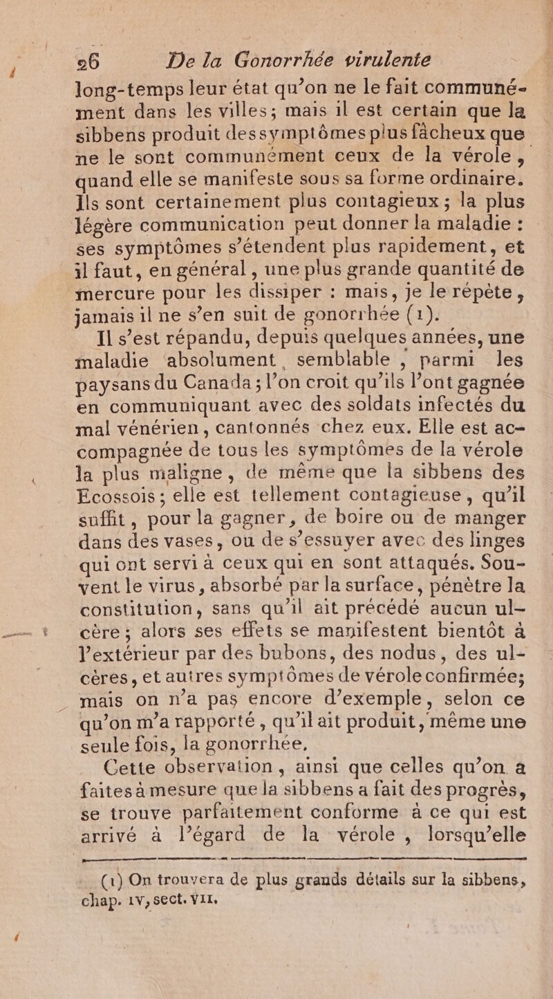 long-temps leur état qu’on ne le fait communé- ment dans les villes; mais il est certain que la sibbens produit dessymptémes plus facheux que ne le sont communément ceux de la vérole, quand elle se manifeste sous sa forme ordinaire. Ils sont certainement plus contagieux ; la plus légère communication peut donner la maladie : ses symptômes s'étendent plus rapidement, et il faut, en général , une plus grande quantité de mercure pour les dissiper : mais, je le répète, jamais il ne s’en suit de gonorrhée (1). Il s’est répandu, depuis quelques années, une maladie ‘absolument semblable , parmi les paysans du Canada ; l’on croit qu’ils Pont gagnée en commuuiquant avec des soldats infectés du mal vénérien, cantonnés chez eux. Elle est ac- compagnée de tous les symptômes de la vérole la plus maligne, de même que la sibbens des Ecossois; elle est tellement contagieuse, qu’il suffit, pour la gagner, de boire ou de manger dans des vases, ou de s’essuyer avec des linges qui ont servi à ceux qui en sont attaqués. Sou- vent le virus, absorbé par la surface, pénètre la constitution, sans qu'il ait précédé aucun ul- cère ; alors ses effets se manifestent bientôt à l'extérieur par des bubons, des nodus, des ul- cères, et autres symptomes de vérole confirmée; _ mais on n’a pas encore d’exemple, selon ce qu’on m’a rapporté, qu'il ait produit, même une seule fois, la gonorrhée, Cette observation, ainsi que celles qu’on a faites à mesure que la sibbens a fait des progrès, se trouve parfaitement conforme à ce qui est arrivé à l'égard de la vérole , lorsqu’elle CR a rt mn De (1) On trouvera de plus grands détails sur la sibbens, chap. 1v, sect. VIT,