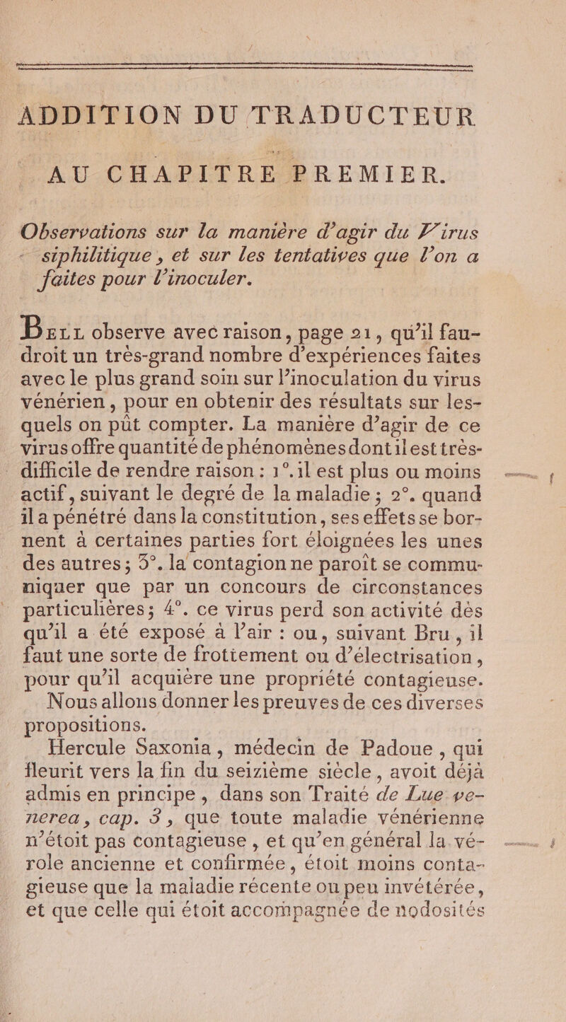 RE PP CEA RRE NE AU CHAPITRE PREMIER. Observations sur la manière d’agir du Virus siphilitique , et sur les tentatives que l’on a faites pour Vinoculer. | Bez observe avec raison, page 21, qu’il fau- droit un tres-grand nombre d'expériences faites avec le plus grand soin sur Pinoculation du virus vénérien, pour en obtenir des résultats sur les- quels on püt compter. La manière d’agir de ce virus offre quantité de phénoménesdontilest trés- difficile de rendre raison: 1°.1l est plus ou moins actif, suivant le degré de la maladie ; 2°. quand il a pénétré dans la constitution, seseffets se bor- nent à certaines parties fort éloignées les unes des autres; 3°. la contagion ne paroit se commu- niquer que par un concours de circonstances particulières; 4°. ce virus perd son activité dès qu'il a été exposé a l’air : ou, suivant Bru, il faut une sorte de frotiement ou d’électrisation, pour qu’il acquière une propriété contagieuse. Nous allons donner les preuves de ces diverses propositions. Hercule Saxonia, médecin de Padoue, qui fleurit vers la fin du seizieme siècle, avoit déjà admis en principe, dans son Traité de Lue ve- nerea, cap. 3, que toute maladie vénérienne n’étoit pas contagieuse , et qu’en général la vé- role ancienne et confirmée, étoit moins conta- gieuse que la maladie récente on peu imvétérée, et que celle qui était accompagnée de nodosités ee