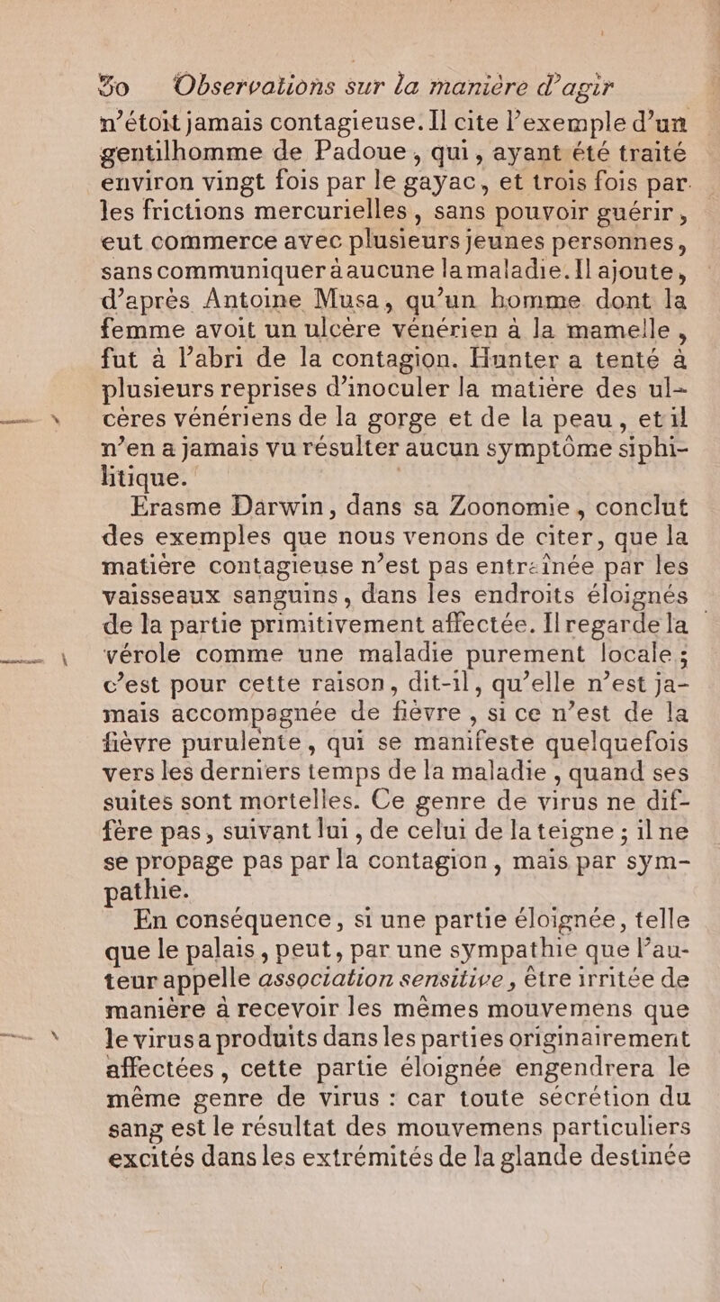 n’étoit jamais contagieuse. Il cite l'exemple d’un gentilhomme de Padoue, qui, ayant été traité environ vingt fois par le gayac, et trois fois par. les frictions mercurielles, sans pouvoir guérir , eut commerce avec plusieurs jeunes personnes, sanscommuniquer aaucune lamaladie. Il ajoute, d’après Antoine Musa, qu’un homme dont la femme avoit un ulcere vénérien a la mamelle , fut à l’abri de la contagion. Hnnter a tenté à plusieurs reprises d’inoculer la matière des ul- ceres vénériens de la gorge et de la peau, etil n’en a jamais vu résulter aucun symptôme siphi- htique. | Erasme Darwin, dans sa Zoonomie, conclut des exemples que nous venons de citer, que la matière contagieuse n’est pas entreinée par les vaisseaux sanguins, dans les endroits éloignés de la partie primitivement affectée. Ilregardela — vérole comme une maladie purement locale ; c’est pour cette raison, dit-1l, qu’elle n’est ja- mais accompagnée de fièvre , si ce n’est de la fièvre purulente, qui se manifeste quelquefois vers les derniers temps de la maladie , quand ses suites sont mortelles. Ce genre de virus ne dif- fère pas, suivant lui, de celui de lateigne; ilne se propage pas par la contagion, mais par sym- pathie. En conséquence, si une partie éloignée, telle que le palais , peut, par une sympathie que Pau- teur appelle association sensitive, être irritée de manière à recevoir les mêmes mouvemens que le virusa produits dans les parties originairement affectées, cette partie éloignée engendrera le même genre de virus : car toute sécrétion du sang est le résultat des mouvemens particuliers excités dans les extrémités de la glande destinée