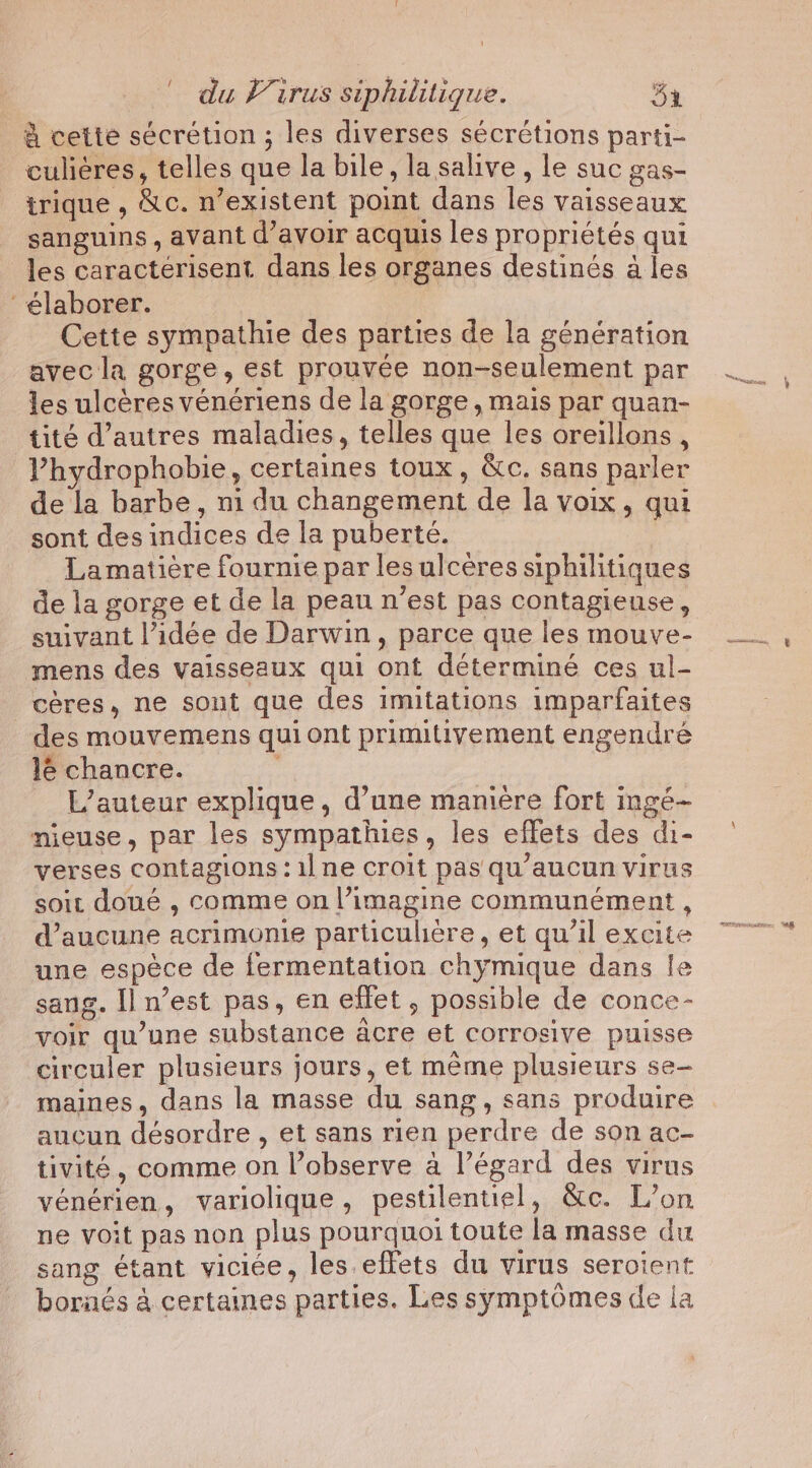 à cette sécrétion ; les diverses sécrétions parti- culiéres, telles que la bile, la salive , le suc gas- trique , &amp;c. n’existent point dans les vaisseaux sanguins , avant d’avoir acquis les propriétés qui les caractérisent dans les organes destinés à les élaborer. Cette sympathie des parties de la génération avec la gorge, est prouvée non-seulement par les ulcères vénériens de la gorge , mais par quan- tité d’autres maladies, telles que les oreillons , Vhydrophobie, certaines toux, &amp;c. sans parler de la barbe, ni du changement de la voix, qui sont des indices de la puberté. Lamatière fournie par les ulcères siphilitiques de la gorge et de la peau n’est pas contagieuse, suivant l’idée de Darwin, parce que les mouve- mens des vaisseaux qui ont déterminé ces ul- cères, ne sont que des imitations imparfaites des mouvemens qui ont primitivement engendré le chancre. L’auteur explique, d’une manière fort ngé- nieuse, par les sympathies, les effets des di- verses contagions: 11 ne croit pas qu’aucun virus soit doué , comme on l’imagine communément , d’aucune acrimonie particuliere, et qu’il excite une espece de fermentation chymique dans le sang. Il n’est pas, en effet, possible de conce- voir qu’une substance acre et corrosive puisse circuler plusieurs jours, et même plusieurs se- maines, dans la masse du sang, sans produire aucun désordre , et sans rien perdre de son ac- tivité, comme on l’observe a l’égard des virus vénérien, variolique, pestilentiel, &amp;c. L’on ne voit pas non plus pourquoi toute la masse du sang étant viciée, les effets du virus seroient bornés à certaines parties. Les symptômes de la