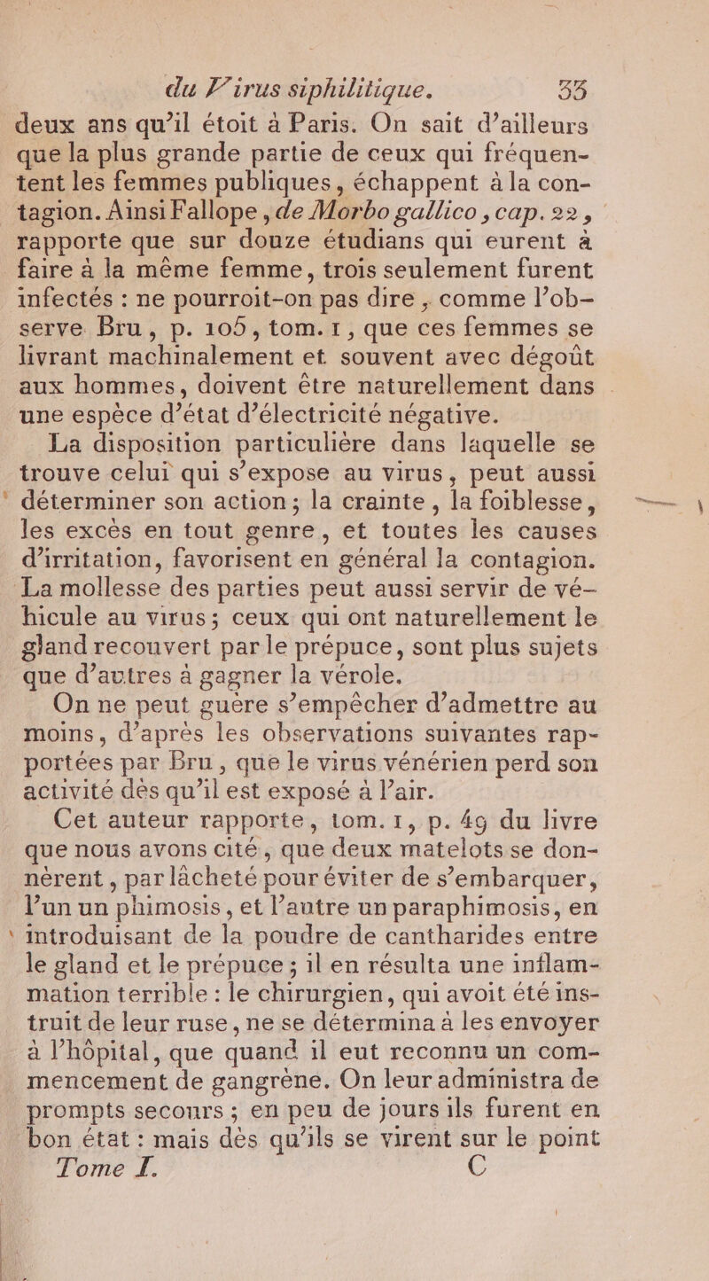 s deux ans qu’il étoit à Paris. On sait d’ailleurs que la plus grande partie de ceux qui fréquen- tent les femmes publiques, échappent à la con- rapporte que sur douze étudians qui eurent à faire à la même femme, trois seulement furent infectés : ne pourroit-on pas dire , comme l’ob- serve Bru, p. 105, tom.1, que ces femmes se livrant machinalement et souvent avec dégoût aux hommes, doivent être naturellement dans une espèce d’état d'électricité négative. La disposition particulière dans laquelle se trouve celui qui s'expose au virus, peut aussi déterminer son action; la crainte , la foiblesse, les excès en tout genre, et toutes les causes d’irritation, favorisent en général Ja contagion. hicule au virus; ceux qui ont naturellement le gland recouvert par le prépuce, sont plus sujets que d’avtres à gagner la vérole. On ne peut guère s’empécher d'admettre au moins, d'aprés les observations suivantes rap- portées par bru, que le virus vénérien perd son activité des qu’il est exposé a lair. Cet auteur rapporte, tom.1, p. 4g du livre que nous avons cité, que deux matelots se don- nerent , par lacheté pour éviter de s’embarquer, Pun un phimosis , et l’autre un paraphimosis, en introduisant de la poudre de cantharides entre le gland et le prépuce; il en résulta une inflam- mation terrible: le chirurgien, qui avoit été ins- truit de leur ruse, ne se détermina a les envoyer a Vhopital, que quand il eut reconnu un com- mencement de gangrene. On leur administra de prompts secours ; en peu de jours ils furent en bon état: mais des qu'ils se virent sur le point Tome I. C ‘Preece