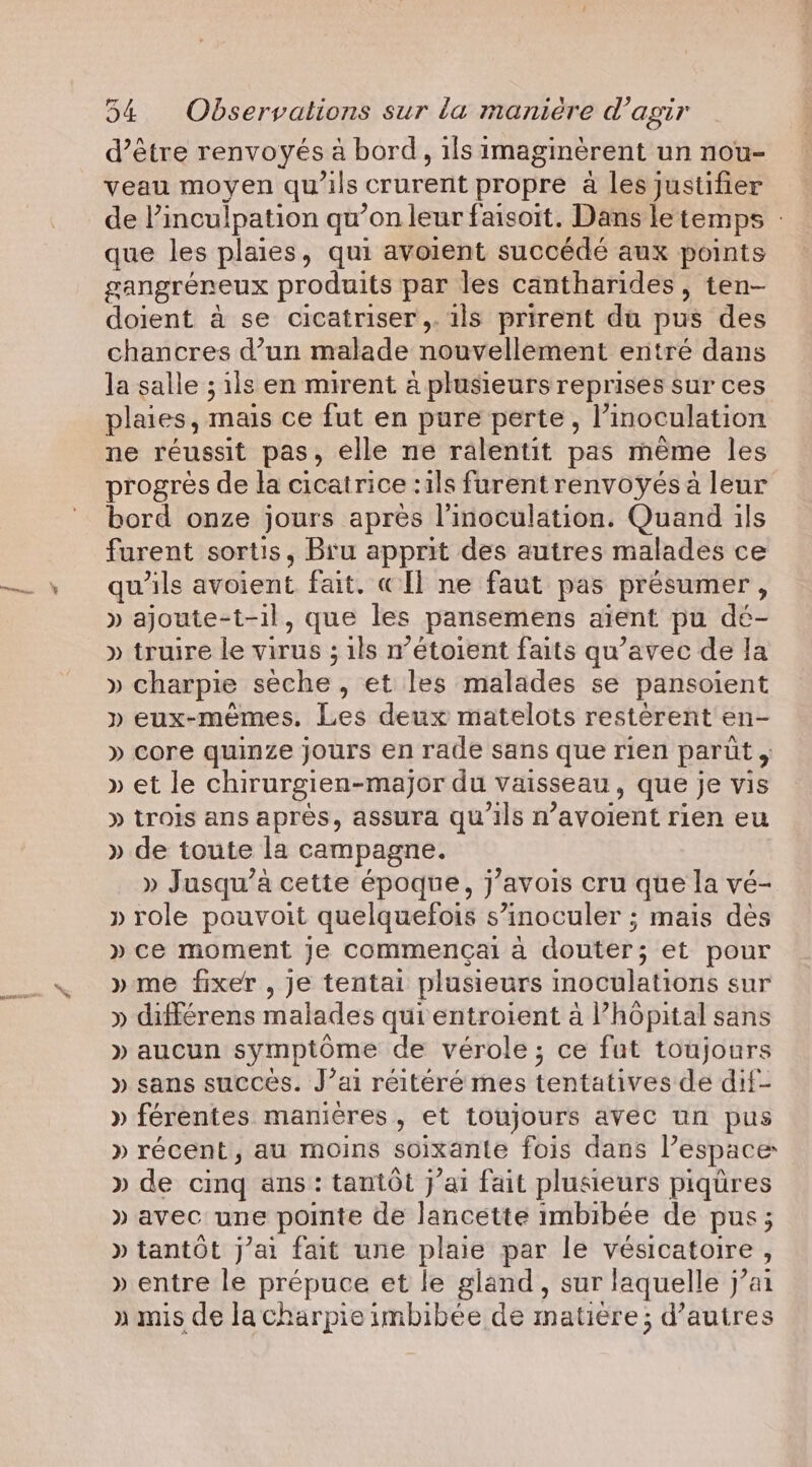 momies d’être renvoyés a bord, ils imaginèrent un nou- veau moyen qu’ils crurent propre à les justifier de Pinculpation qu’on leur faisoit. Dans le temps - que les plaies, qui avoient succédé aux points gangreneux produits par les cantharides , ten- doient a se cicatriser,. ils prirent du pus des chancres d’un malade nouvellement entré dans la salle ; ils en mirent a plusieurs reprises sur ces plaies, mais ce fut en pure perte, I’ inoculation ne réussit pas, elle ne ralentit pas même les progrés de la cicatrice :1ls furentrenvoyés a leur bord onze jours après l’inoculation. Quand ils furent sortis, Bru apprit des autres malades ce qu'ils avéient fait. « ll ne faut pas présumer , » ajoute-t-il, que les pansemens aient pu dé- » truire le virus ; ; ils n’etoient faits qu’avec de la » charpie seche, et les malades se pansoient » eux-mêmes, Les deux matelots restèrent en- » core quinze jours en rade sans que rien parût ; » et le chirurgien-major du vaisseau , que je vis » trois ans après, assura qu'ils n ’avoient rien eu » de toute la campagne. » Jusqu'à cette époque, j’avois cru que la vé- » role pouvoit quelquefois s’inoculer ; mais des » ce moment je commençai a douter; et pour » me fixer , je tentai plusieurs inoculations sur » différens malades qui entroient à hôpital sans » aucun symptôme de vérole; ce fut toujours » sans succés. J’ai réitéré mes tentatives de dif- » férentes manières, et toujours avec un pus » récent, au moins soixante fois dans l’espace » de cing ans: tantôt j’ai fait plusieurs piqures » avec une pointe de lancette imbibee de pus; » tantot j’ai fait une plaie par le vesicatoire , » entre le prépuce et le gland, sur laquelle j’ai » mis de lacharpieimbibee de matiere; d’autres