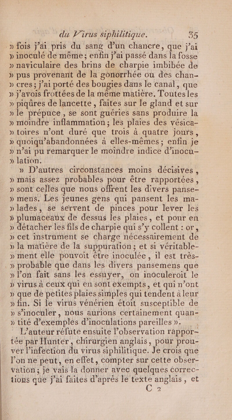 .p fois j’ai pris du sang d’un chancre, que j’ai » inoculé de même ; enfin j’ai passé dans la fosse » naviculaire des brins de charpie imbibée de » pus provenant de la gonorrhée ou des chan- » cres; J'ai porté des bougies dans le canal, que » } ’avols frottées de la meme matière. Toutes les » piqüres de lancette , faites sur le gland et sur » le prépuce, se sont gueries sans produire la » moindre inflammation ; les plaies des vésica- » toires n’ont duré que trois a quatre jours, » quoiqu’ ’abandonnées à elles-mêmes ; enfin je » n’ai pu remarquer le moindre indice d’inocu- » lation. » D’autres circonstances moins décisives, » mais assez probables pour être rapportées, » sont celles que nous offrent les divers panse- » mens. Les jeunes gens qui pansent les ma- » lades, se servent de pinces pour lever les » plumaceaux de dessus les plaies , et pour en » détacher les fils de charpie qui s’y collent : or, » cet instrument se charge nécessairement de » la matière de la suppuration ; et si véritable- » ment elle pouvoit être indculée , il est très- _» probable que dans les divers pansemens que » Pon fait sans les essuÿer, on inoculeroit le » virus a Ceux qui en sont exempts, et qui n’ont » que de petites plaies simples qui tendent aleur » fin. Si le virus vénérien étoit susceptible de » sinoculer, nous aurions certainement quan- » tite d'exemples d’inocülations pareilles ». L’autéur réfute ensuite l’observation rappor- tée par Hunter, chirurgien anglais, pour prou- ver Vinfection di virus siphilitique. Je crois que Pon ne peut, en effet, compter sur cette obser- vation ; je vais fa donner avec quelques correc- tions que j’ai faites d'aprés le texte anglais, et 2