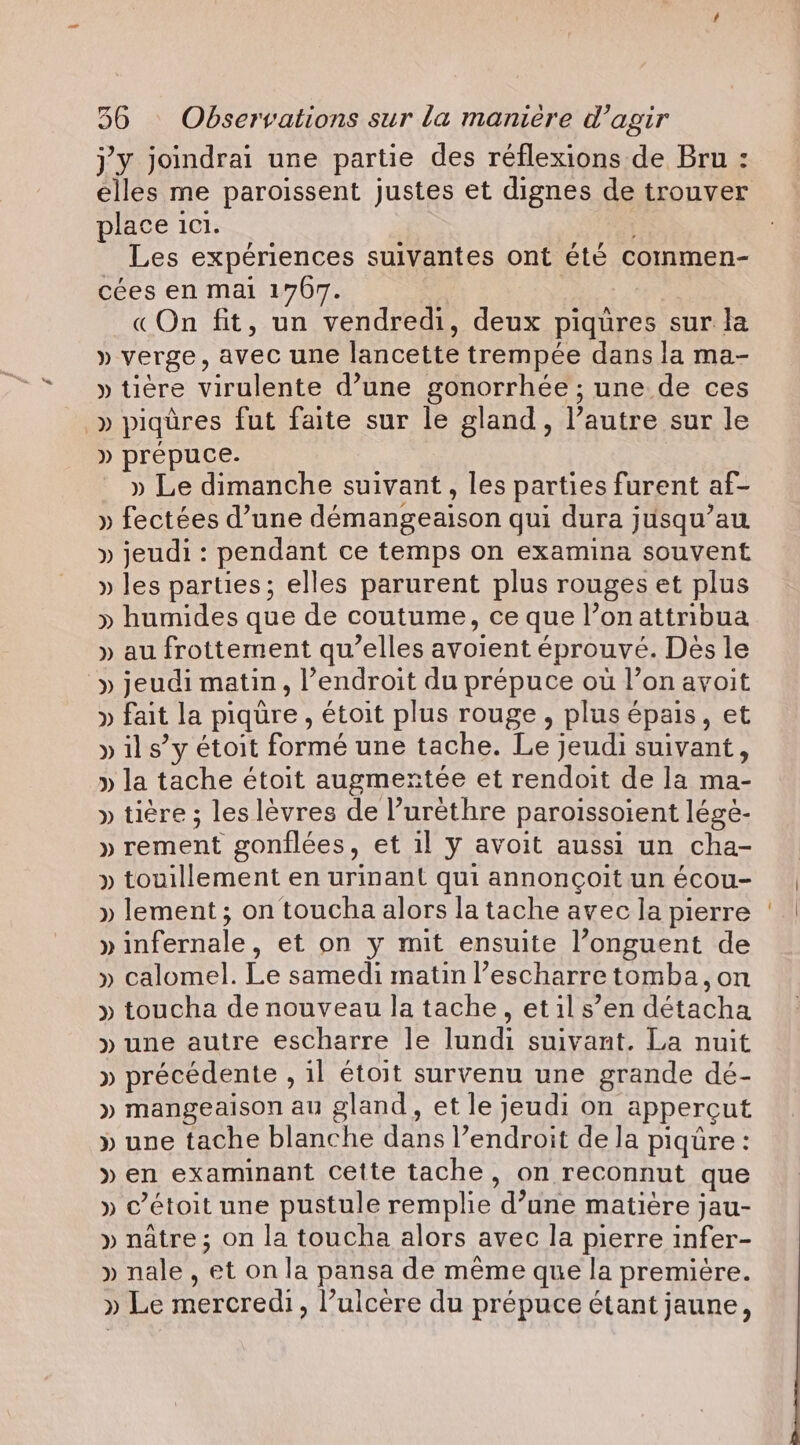 j'y joindrai une partie des réflexions de Bru: place ici. : Les expériences suivantes ont été commen- cées en mai 1767. «On fit, un vendredi, deux piqüres sur la » verge, avec une lancette trempée dans la ma- » tire virulente d’une gonorrhée ; une de ces -» piqûres fut faite sur le gland, l’autre sur le » prepuce. » Le dimanche suivant, les parties furent af- » fectées d’une démangeaison qui dura jusqu’au » jeudi: pendant ce temps on examina souvent » les parties; elles parurent plus rouges et plus » humides que de coutume, ce que l’on attribua » au frottement qu’elles avoient éprouvé. Dès le » jeudi matin, l’endroit du prépuce où l’on avoit » fait la piqure, étoit plus rouge, plus épais, et » ils” y étoit formé une tache. Le jeudi suivant, » la tache étoit augmentée et rendoit de la ma- » tiére ; les lèvres de l’urèthre paroissoient lége- » rement gonflées, et il y avoit aussi un cha- » touillement en urinant qui annoncoit un écou- » lement; on toucha alors la tache avec la pierre » infernale, et on y mit ensuite l’onguent de » calomel. Le samedi matin l’escharretomba,on » toucha de nouveau la tache, et il s’en détacha » une autre escharre le lundi suivant. La nuit » précédente , il étoit survenu une grande dé- » mangeaison au gland, et le jeudi on appercut » une tache blanche dans l’endroit de la piqüre : » en examinant Cette tache, on reconnut que » c’étoit une pustule remplie d’une matière jau- » nâtre ; on la toucha alors avec la pierre infer- » nale, et on la pansa de même que la première. » Le mercredi, l’ulcère du prépuce étant jaune,