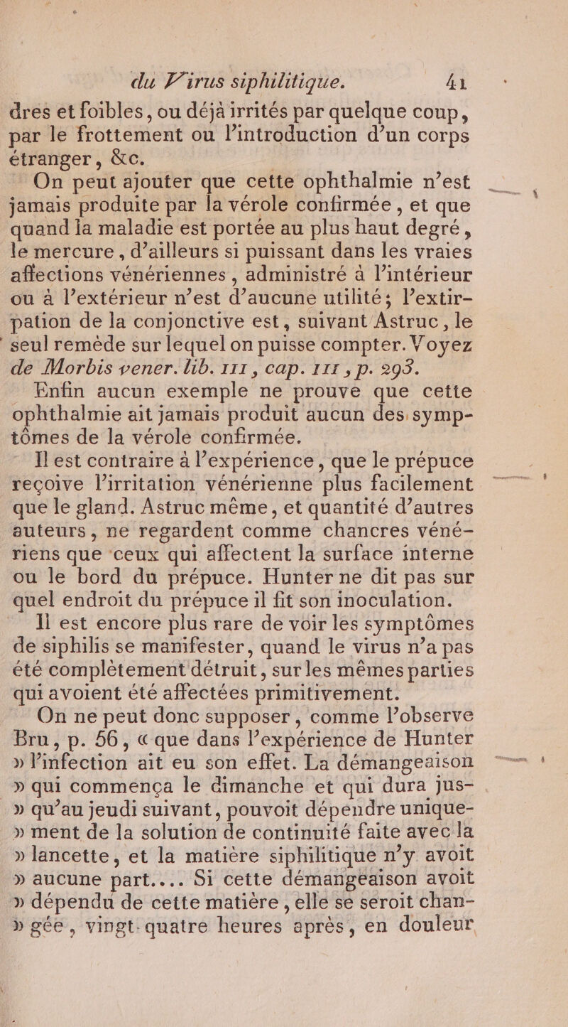 dres et foibles, ou déjà irrités par quelque coup, par le frottement ou l'introduction d’un corps étranger, &amp;c. On peut ajouter que cette ophthalmie n’est jamais produite par la vérole confirmée , et que quand la maladie est portée au plus haut degré, le mercure , d’ailleurs si puissant dans les vraies affections vénériennes , administré à l’intérieur ou à l’extérieur n’est d'aucune utilité; lextir- pation de la conjonctive est, suivant Astruc, le seul remède sur lequel on puisse compter. Voyez de Morbis vener. lib. 111, cap. 111 , p. 295. Enfin aucun exemple” ne prouve que cette ophthalmie ait jamais produit aucun des symp- tomes de la vérole confirmée. Il est contraire a l’expérience, que le prépuce recoive l’irritation vénérienne plus facilement que le gland. Astruc même, et quantité d’autres auteurs, ne regardent comme chancres véné- riens que ceux qui affectent la surface interne ou le bord du prépuce. Hunter ne dit pas sur quel endroit du prépuce il fit son inoculation. Il est encore plus rare de voir les symptômes de siphilis se manifester, quand le virus n’a pas été complètement détruit, sur les mêmes parties qui avoient été affectées primitivement. On ne peut donc supposer, comme lobserve Bru, p. 56, «que dans l’expérience de Hunter »P infection ait eu son effet. La démangeaison » qui commença le dimanche et qui dura Jus- » qu’au jeudi suivant, pouvoit dépendre unique- » ment de la solution de continuité faite avec la » lancette, et la matière siphilitique n’y avoit » aucune part... Si cette démangeaison avoit » dépendu de cette matière , elle se seroit chan- » gée, vingt: quatre heures après, en douleur