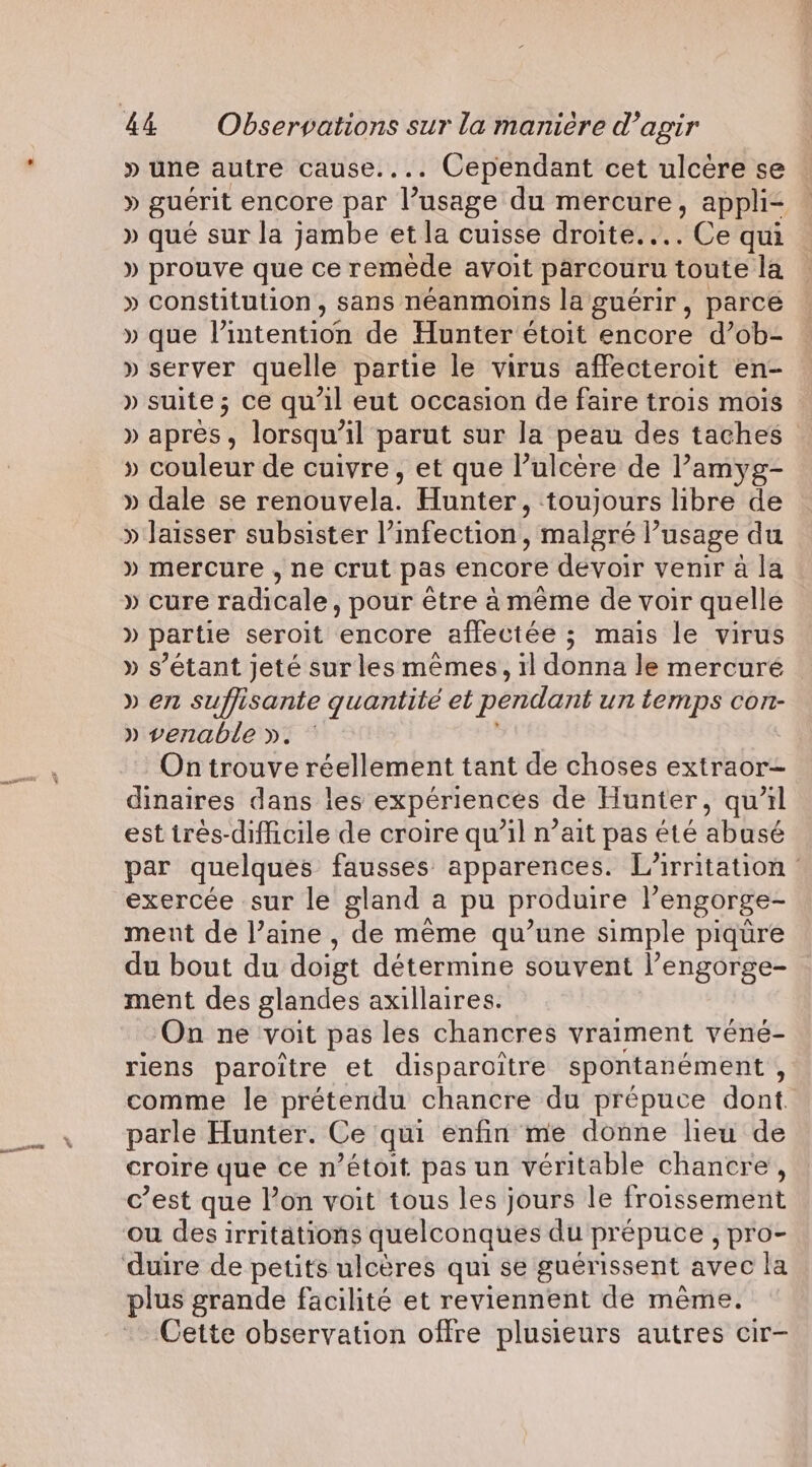 » une autre cause.... Cependant cet ulcère se » guérit encore par l’usage du mercure, appli » que sur la jambe et la cuisse droite... =e qui » prouve que ce remede avoit parcouru toute la » constitution, sans néanmoins la guérir, parce » que Pintention de Hunter étoit encore d’ob- » server quelle partie le virus affecteroit en- » suite; ce qu'il eut occasion de faire trois mois » après , lorsqu'il parut sur la peau des taches » couleur de cuivre, et que l’ulcère de l’amyg- » dale se reabiveld. Hunter, toujours libre de » laisser subsister l'infection, , malgré l’usage du » mercure , ne crut pas encore devoir venir à la » cure radicale, pour être à même de voir quelle » partie seroit encore affectée ; mais le virus » s'étant jeté sur les memes, 1] donna le mercuré © » en suffisante quantité et pendant un temps Cort- » venable ». ~ On trouve réellement tant de choses extraor- dinaires dans les expériences de Hunter, qu’il est trés-difficile de croire qu’il n’ait pas été abusé par quelques fausses apparences. L’irritation : exercée sur le gland a pu produire l’engorge- ment de l’aine , de même qu’une simple piqure du bout du doigt détermine souvent l’engorge- ment des glandes axillaires. On ne voit pas les chancres vraiment véné- riens paroitre et disparoitre spontanément , comme le prétendu chancre du prépuce dont parle Hunter. Ce qui enfin me donne lieu de croire que cen ’étoit pas un véritable chancre, c’est que lon voit tous les jours le froissement ou des irritations quelconques du prepuce , pro- plus grande facilité et reviennent de méme. Cette observation offre plusieurs autres cir-