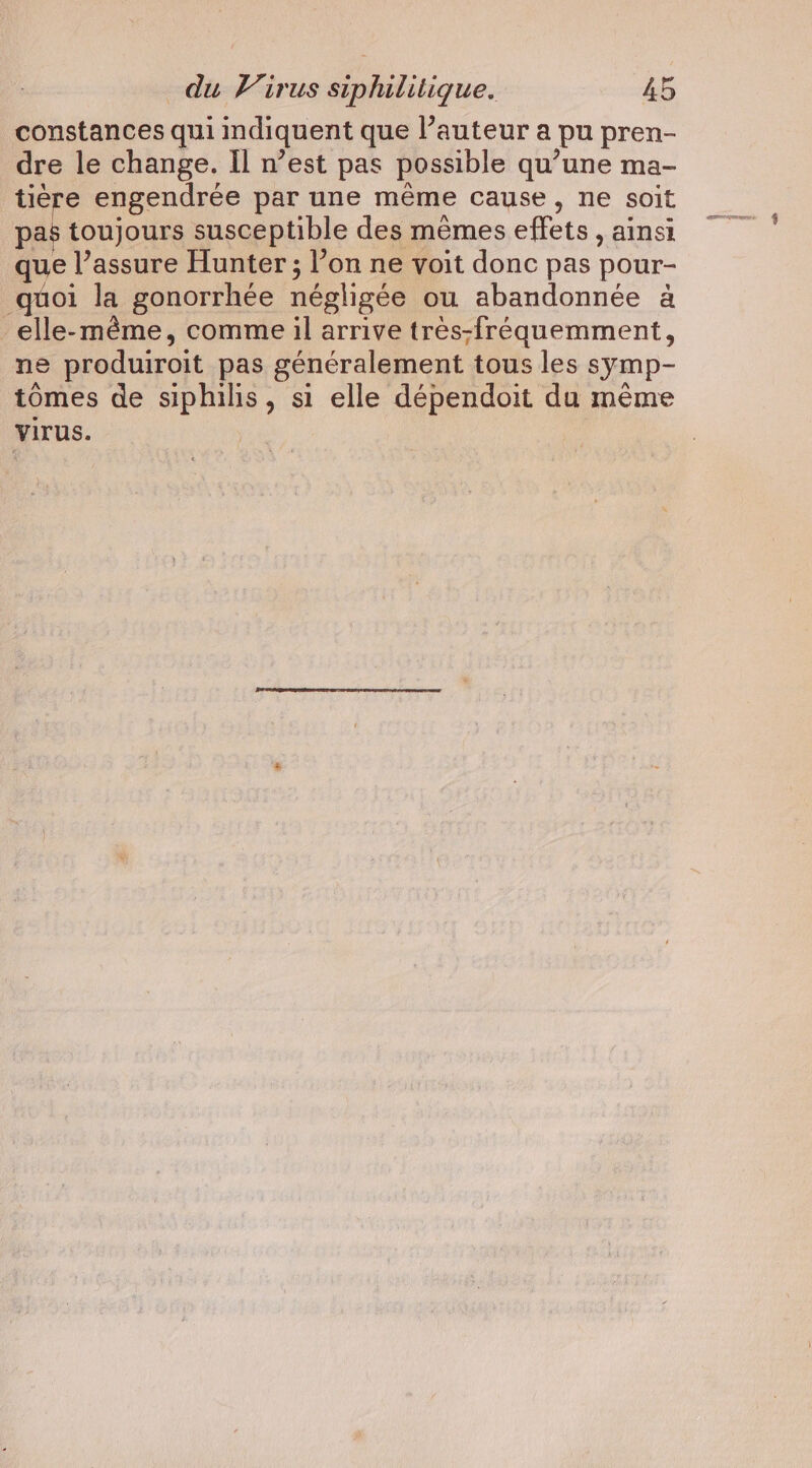 constances qui indiquent que l’auteur a pu pren- dre le change. Il n’est pas possible qu’une ma- tière engendrée par une même cause, ne soit pas toujours susceptible des memes effets , ainsi que l’assure Hunter ; l’on ne voit donc pas pour- quoi la gonorrhée négligée ou abandonnée à elle-même, comme il arrive très-fréquemment, ne produiroit pas généralement tous les symp- tomes de siphilis, si elle dépendoit du même Virus.