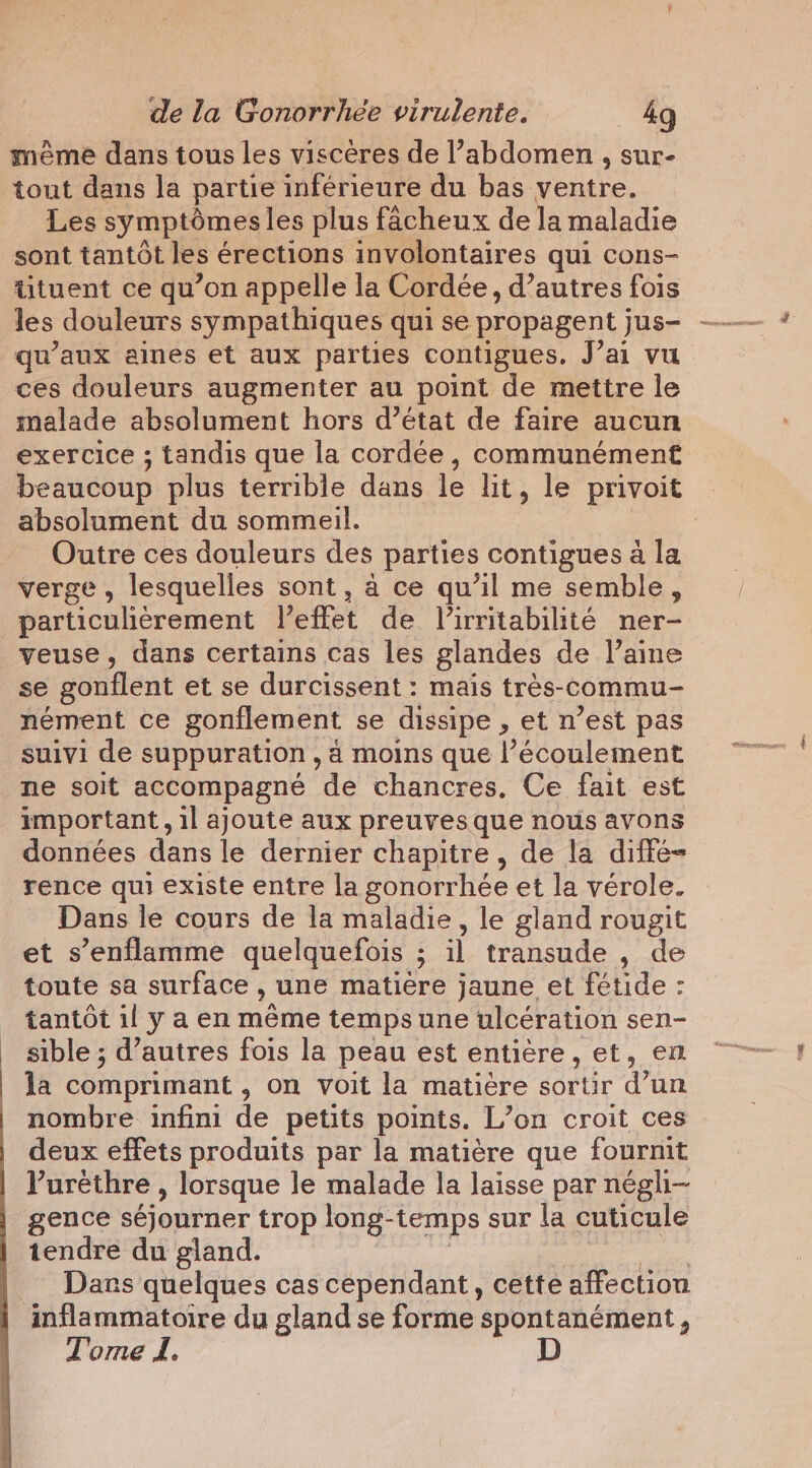 meme dans tous les viscères de l’abdomen , sur- tout dans la partie inférieure du bas ventre. Les symptômes les plus fâcheux de la maladie sont tantôt les érections involontaires qui cons- tituent ce qu’on appelle la Cordée, d’autres fois qu'aux aines et aux parties contigues. J’ai vu ces douleurs augmenter au point de mettre le malade absolument hors d’état de faire aucun exercice ; tandis que la cordée, communément beaucoup plus terrible dans le lit, le privoit absolument du sommeil. Outre ces douleurs des parties contigues à la verge, lesquelles sont, a ce qu’il me semble, particulièrement leffet de l’irritabilité ner- veuse, dans certains cas les glandes de laine se gonflent et se durcissent : mais très-commu- nement ce gonflement se dissipe , et n’est pas suivi de suppuration , a moins que l’écoulement ne soit accompagné de chancres, Ce fait est important, il ajoute aux preuves que nous avons données dans le dernier chapitre, de la diffé= rence qui existe entre la gonorrhée et la vérole. Dans le cours de la maladie, le gland rougit et s’enflamme quelquefois ; il transude , de toute sa surface , une matière jaune et fétide : tantôt il y a en même temps une ulcération sen- sible ; d’autres fois la peau est entière, et, en la comprimant , on voit la matière sortir d’un nombre infini de petits points. L’on croit ces deux effets produits par la matière que fournit Purèthre , lorsque le malade la laisse par négli- gence séjourner trop long-temps sur la cuticule tendre du gland. ea aes ate Dars quelques cas cépendant, cette affection Tome I.