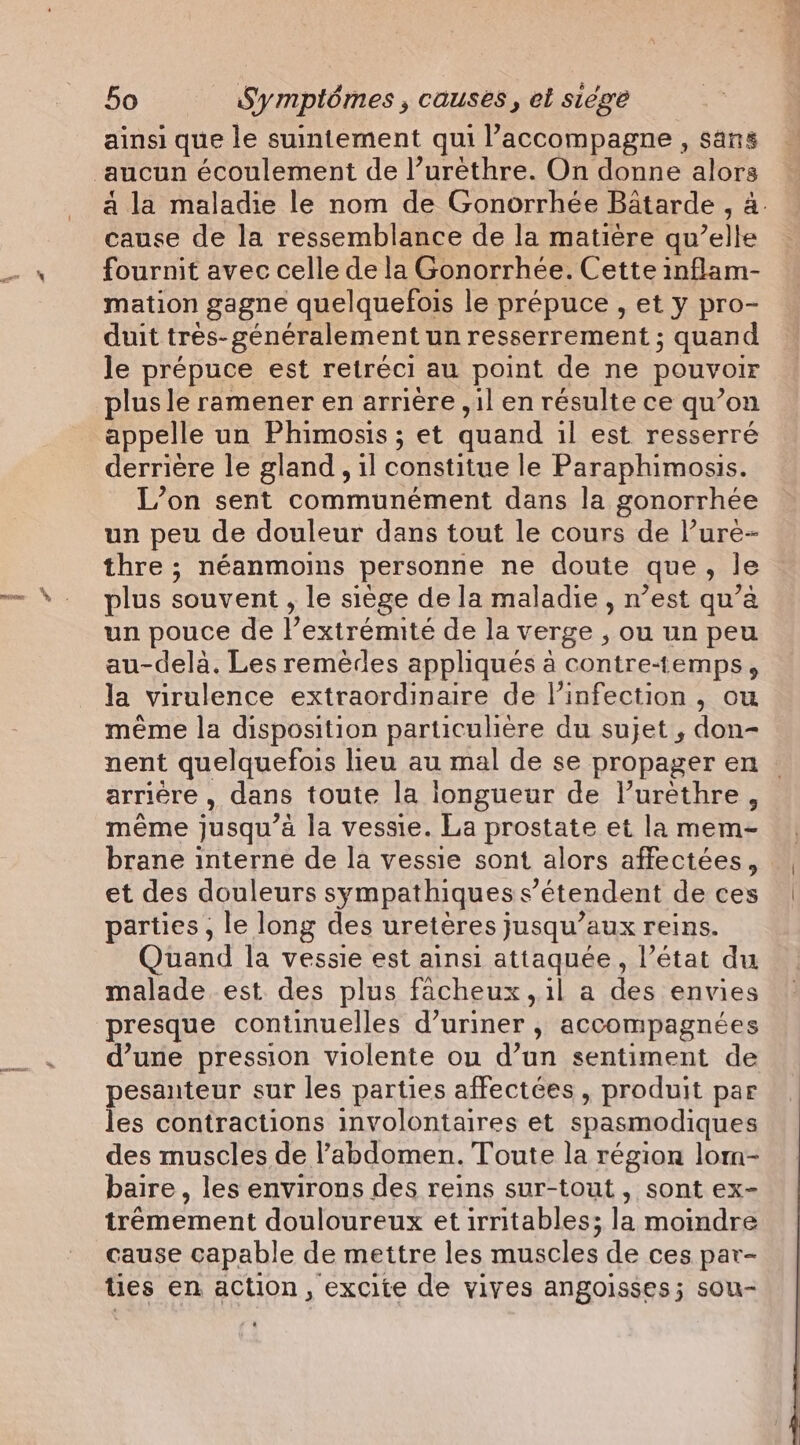 ainsi que le suintement qui l’accompagne , sans aucun écoulement de l’urêthre. On donne alors a la maladie le nom de Gonorrhée Bâtarde , à. cause de la ressemblance de la matière qu’elle fournit avec celle de la Gonorrhée. Cette inflam- mation gagne quelquefois le prépuce , et y pro- duit tres- généralement un resserrement ; quand le prépuce est retréci au point de ne pouvoir plus le ramener en arrière ,il en résulte ce qu’on appelle un Phimosis; et quand il est resserré derrière le gland, il constitue le Paraphimosis. L’on sent communément dans la gonorrhée un peu de douleur dans tout le cours de l’ure- thre ; néanmoins personne ne doute que, le plus souvent , le siège de la maladie, n’est qu’a un pouce de l’extrémité de la verge , ou un peu au-delà. Les remèdes appliqués à contre-temps , la virulence extraordinaire de l'infection , ou même la disposition particulière du sujet , don- nent quelquefois lieu au mal de se propager en | arrière , dans toute la iongueur de Vurethre, même jusqu’à la vessie. La prostate et la mem- brane interne de la vessie sont alors affectées, et des douleurs sympathiques s’étendent de ces parties, le long des uretères jusqu’aux reins. Quand la vessie est ainsi attaquée, l’état du malade est des plus facheux, il a des envies presque continuelles d’uriner , accompagnées d’une pression violente ou d’un sentiment de pesanteur sur les parties affectées, produit par les contractions involontaires et spasmodiques des muscles de l'abdomen. Toute la région lom- baire , les environs des reins sur-tout , sont ex- trémement douloureux et irritables; la moindre cause capable de mettre les muscles de ces par- ties en action, excite de vives angoisses; sou-