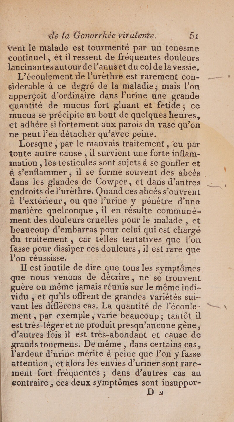 vent le malade est tourmenté par un tenesme continuel , et il ressent de fréquentes douleurs lancinantes autour de l’anuset du col dela vessie. L’écoulement de l’urèthre est rarement con- sidérable à ce degré de la maladie; mais l’on appercoit d’ordinaire dans Purine une grande quantité de mucus fort gluant et fétide; ce mucus se précipite au bout de quelques heures, et adhere si fortement aux parois du vase qu’on ne peut l’en détacher qu’avec peine. _ Lorsque, par le mauvais traitement, ou par toute autre cause , il survient une forte inflam- mation , les testicules sont sujets à se gonfler et à s’enflammer , il se forme souvent des abcés © dans les glandes de Cowper, et dans d’autres endroits de l’urèthre. Quand ces abcéès s’ouvrent à l’extérieur, ou que l’urine y pénètre d’une manière quelconque , il en résulte communé- ment des douleurs cruelles pour le malade , et beaucoup d’embarras pour celui qui est chargé du traitement , car telles tentatives que l’on fasse pour dissiper ces douleurs , il est rare que Von réussisse. II est inutile de dire que tous les symptômes que nous venons de décrire, ne se trouvent guère ou même jamais réunis sur le même indi- vidu , et qu'ils offrent de grandes variétés sui- vant les différens cas. La quantité de l’écoule- ment, par exemple, varie beaucoup; tantôt il est tres-leger et ne produit presqu’aucune gêne, d’autres fois il est très-abondant et cause de grands tourmens. De mème, dans certains cas, l’ardeur d’urine mérite à peine que l’on y fasse attention, et alors les envies d’uriner sont rare- ment fort fréquentes ; dans d’autres cas au contraire , ces deux symptômes sont insuppor- 2