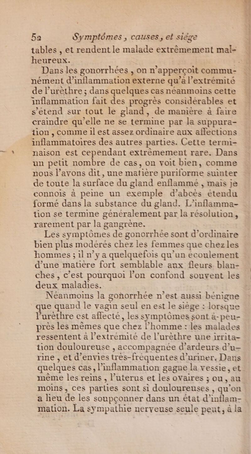 tables , et rendent le malade extrémement mal- heureux. nément d’inflammation externe qu’à l'extrémité de l’urèthre ; dans quelques cas néanmoins cette inflammation fait des progrès considérables et s'étend sur tout le gland, de manière à faire craindre qu'elle ne se termine par la suppura- tion , comme il est assez ordinaire aux affections inflammatoires des autres parties. Cette termi- naison est cependant extrèmement rare. Dans un petit nombre de cas, on voit bien, comme nous l’avons dit, une matière puriforme suinter de toute la surface du gland enflammé , mais je connois à peme un exemple d’abcés étendu formé dans la substance du gland. L’inflamma- tion se termine généralement par la résolution, rarement par la gangrene. Les symptômes de gonorrhée sont d’ordinaire bien plus modérés chez les femmes que chez les hommes ; il n’y a quelquefois qu’un ecoulement d’une matière fort semblable aux fleurs. blan- ches , c’est pourquoi l’on confond souvent les deux maladies. Néanmoins la gonorrhée n’est aussi bénigne que quand le vagin seul en est le siège : lorsque l’urèthre est aflecté, les symptômes sont à-peu- près les mêmes que chez homme: les malades ressentent à l’extrémité de l’urèthre une irrita- tion douloureuse , accompagnée d’ardeurs d’u- rine , et d’envies tres-frequentes d’uriner. Dans quelques cas, l’inflammation gagne la vessie, et mème les reins , l’uterus et les ovaires ; ou, au moins, ces parties sont si douloureuses , qu’on a lieu de les soupçonner dans un état d'inflam- mation. La sympathie nerveuse seule peut, à la