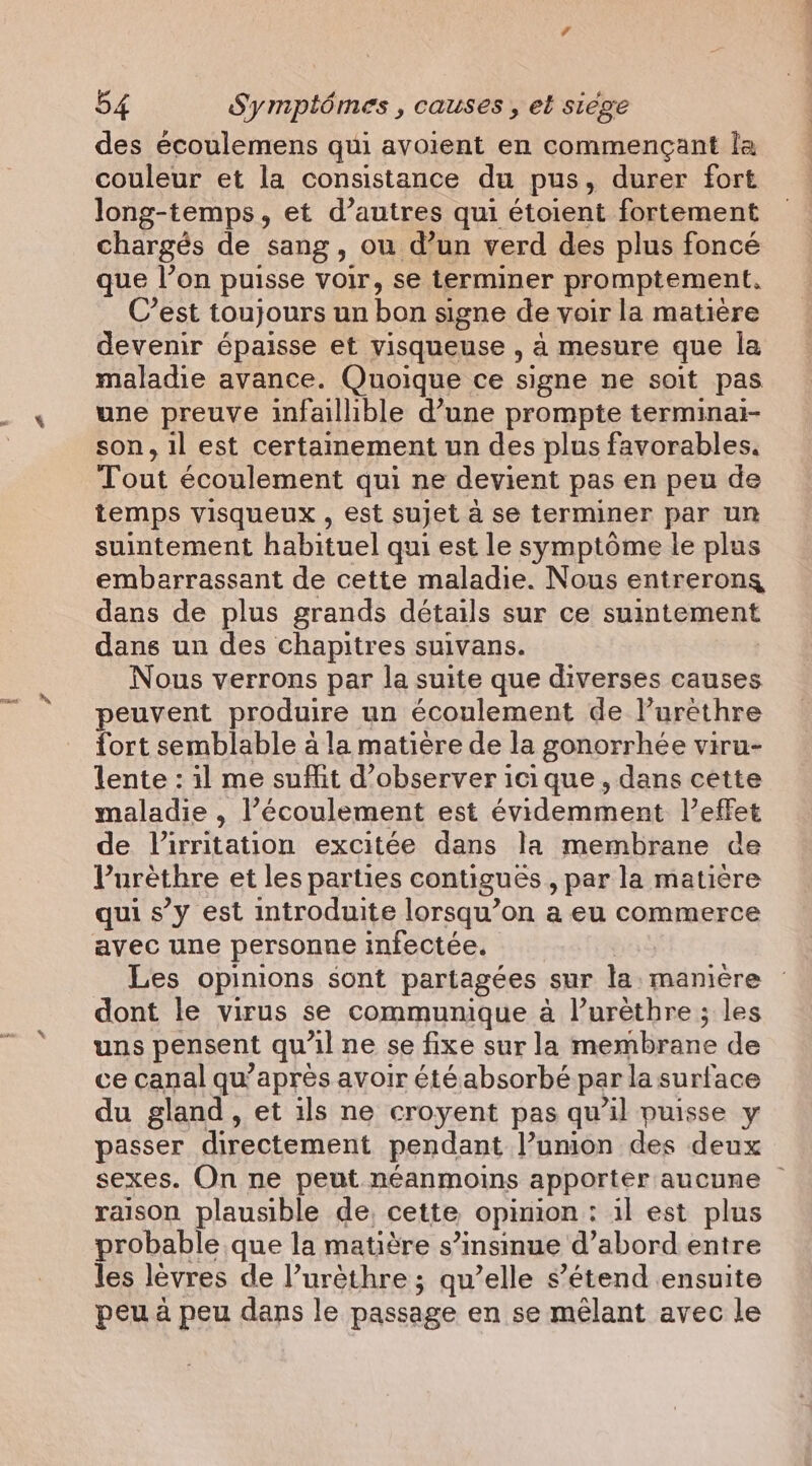 des écoulemens qui avoient en commençant la couleur et la consistance du pus, durer fort long-temps, et d’autres qui étoient fortement chargés de sang, ou d’un verd des plus foncé que l’on puisse voir, se terminer promptement. C’est toujours un bon signe de voir la matière devenir épaisse et visqueuse , à mesure que la maladie avance. Quoique ce signe ne soit pas une preuve infaillible d’une prompte terminai- son, il est certainement un des plus favorables. Tout écoulement qui ne devient pas en peu de temps visqueux , est sujet à se terminer par un suintement habituel qui est le symptôme le plus embarrassant de cette maladie. Nous entrerons dans de plus grands détails sur ce suintement dans un des chapitres suivans. Nous verrons par la suite que diverses causes peuvent produire un écoulement de l’uréthre fort semblable à la matière de la gonorrhée viru- lente : il me suffit d'observer ici que, dans cette maladie , l’écoulement est évidemment l'effet de Virritation excitée dans la membrane de Purethre et les parties contigues,, par la matière qui s’y est introduite lorsqu’on a eu commerce avec une personne infectée, Les opinions sont partagées sur la: manière dont le virus se communique à l’urèthre ; les uns pensent qu Al ne se fixe sur la membrane de ce canal qu’apres avoir été absorbé par la surface du gland, et ils ne croyent pas qu’il puisse y passer directement pendant l’umion des deux sexes. On ne peut néanmoins apporter aucune ~ raison plausible de, cette opinion : il est plus probable que la matière s’insinue d’abord entre les lèvres de l’urèthre ; qu’elle s’étend ensuite peu à peu dans le passage en se mêlant avec le