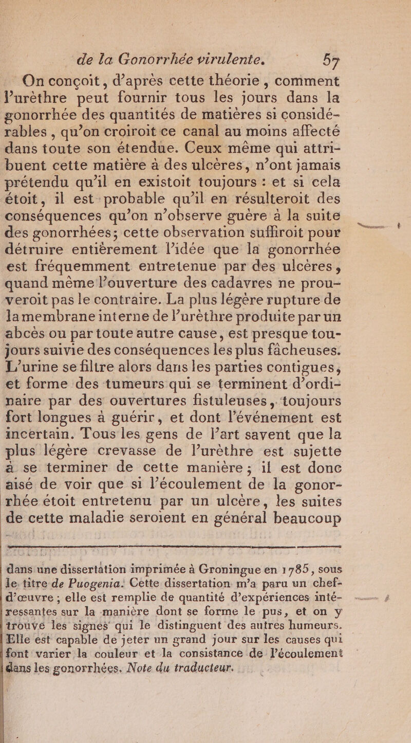 On conçoit, d’après cette théorie , comment Purethre peut fournir tous les jours dans la gonorrhee des quantités de matières si considé- rables , qu’on croiroit ce canal au moins affecté dans toute son étendue. Ceux même qui attri- buent cette matière à des ulcères, n’ont jamais prétendu qu'il en existoit toujours : : et si cela étoit , il est: probable qu'il en résulteroit des conséquences qu’on n’observe guere a la suite des gonorrhées; cette observation suffiroit pour détruire entièrement l’idée que la gonorrhée est fréquemment entretenue par des ulcères, quand même l'ouverture des cadavres ne prou- veroit pas le contraire. La plus légère rupture de Jamembrane interne de l’urèthre produite par un abcès ou par toute autre cause, est presque tou- jours suivie des conséquences les plus facheuses. L/urine se filtre alors dans les parties contigues, et forme des tumeurs qui se terminent d’ordi- naire par des ouvertures fistuleuses, toujours fort longues à guérir, et dont l’événement est incertain. Tous les gens de l’art savent que la plus légère crevasse de l’urèthre est sujette a se terminer de cette manière ; il est donc aisé de voir que si l’écoulement de la gonor- rhée étoit entretenu par un ulcere, les suites de cette maladie seroient en général beaucoup dans une dissertation imprimée a Groningue en 1785, sous le. titre de Puogenia: Cette dissertation m’a paru un chef- d’ceuvre ; elle est remplie de quantité d’expériences inté- ressantes sur la manière dont se forme le pus, et on y trouvé les signes qui le distinguent des autres humeurs. Elle est capable de jeter un grand jour sur les causes qui font varier la couleur et la consistance de l’écoulement dans les gonorrhées. Note du traducteur. Le Saat