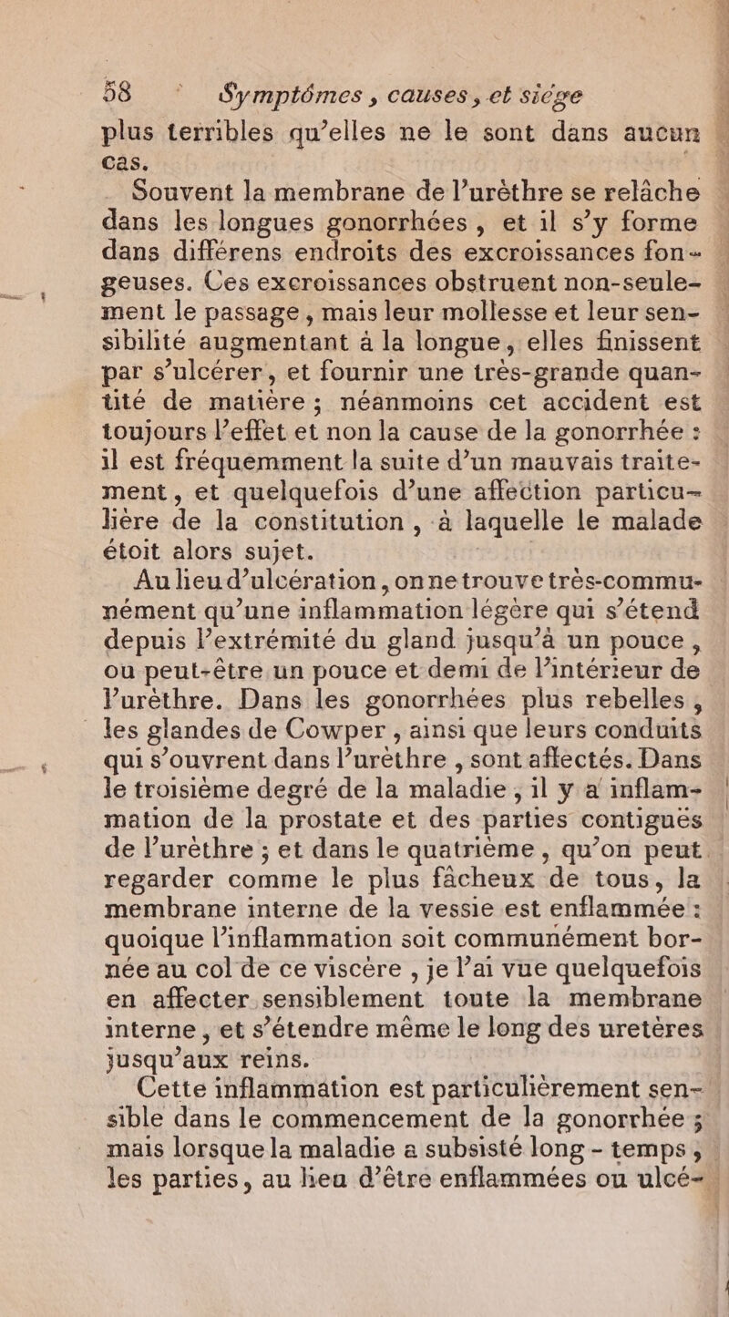 Cas. Souvent la membrane de l’uréthre se relâche dans les longues gonorrhées , et il s’y forme dans différens endroits des excroissances fon sibilité augmentant à la longue, elles finissent par s’ulcérer, et fournir une très-grande quan- tite de matière ; néanmoins cet accident est toujours l’effet et non la cause de la gonorrhée : il est fréquemment la suite d’un mauvais traite- ment, et quelquefois d’une affection particu- lière de la constitution , à laquelle le malade étoit alors sujet. PoE Au lheud’ulceération, onnetrouve tres-commu- nément qu’une inflammation légère qui s'étend depuis extrémité du gland jusqu’à un pouce, ou peut-être un pouce et demi de l’intérieur de Purethre. Dans les gonorrhées plus rebelles, qui s’ouvrent dans l’urethre , sont aflectés. Dans le troisième degré de la maladie, il y a inflam- mation de la prostate et des parties contigués regarder comme le plus facheux de tous, la membrane interne de la vessie est enflammée : quoique l’inflammation soit communément bor- née au col de ce viscere , je l’ai vue quelquefois en affecter sensiblement toute la membrane interne, et s'étendre même le long des uretères jusqu'aux reins. Cette inflammation est particulièrement sen- sible dans le commencement de la gonorrhée ; YE FUEL ue &gt; dr,