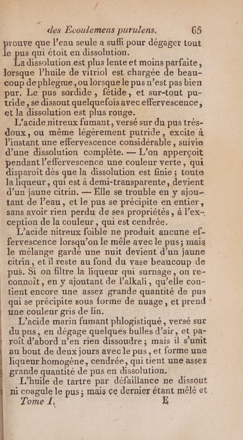 des Evoulemens purulens. 65 prouve que l’eau seule a suffi pour dégager tout … La dissolution.est plus lente et moins parfaite, lorsque l’huile de vitriol est chargée de beau- pur. Le pus sordide , fétide, et sur-tout pu- tride , se dissout quelquefois avec effervescence, et la dissolution est plus rouge. | _ L’acide nitreux fumant, versé sur du pus très- doux, ou mème légèrement putride, excite &amp; l'instant une effervescence considérable, suivie d’une dissolution complète. — L’on apperçoit pendant l’effervescence une couleur verte, qui disparoit des que la dissolution est finie ; toute la liqueur, qui est à demi-transparente, devient d’un jaune citrin. — Elle se trouble en y ajou- tant de l’eau, et le pus se précipite en entier, sans avoir rien perdu de ses propriétés, à l’ex- ception de la couleur, qui est cendrée. _ L’acide nitreux foible ne produit aucune ef- fervescence lorsqu’on le mêle avec le pus; mais le mélange gardé une nuit devient d’un jaune citrin, et il reste au fond du vase beaucoup de pus. Si on filtre la liqueur qui surnage, on re- connoit, en y ajoutant de l’alkali, qu’elle con- tient encore une assez grande quantité de pus qui se précipite sous forme de nuage, et prend : une couleur gris de lin. L’acide marin fumant phlogistiqué , versé sur roît d’abord n’en rien dissoudre ; mais il s’unit au bout de deux jours avec le pus, et forme une liqueur homogène, cendrée, qui tient une assez — L'huile de tartre par défaillance ne dissout ni coagule le pus; mais ce dernier étant mêlé et Tome Î, |