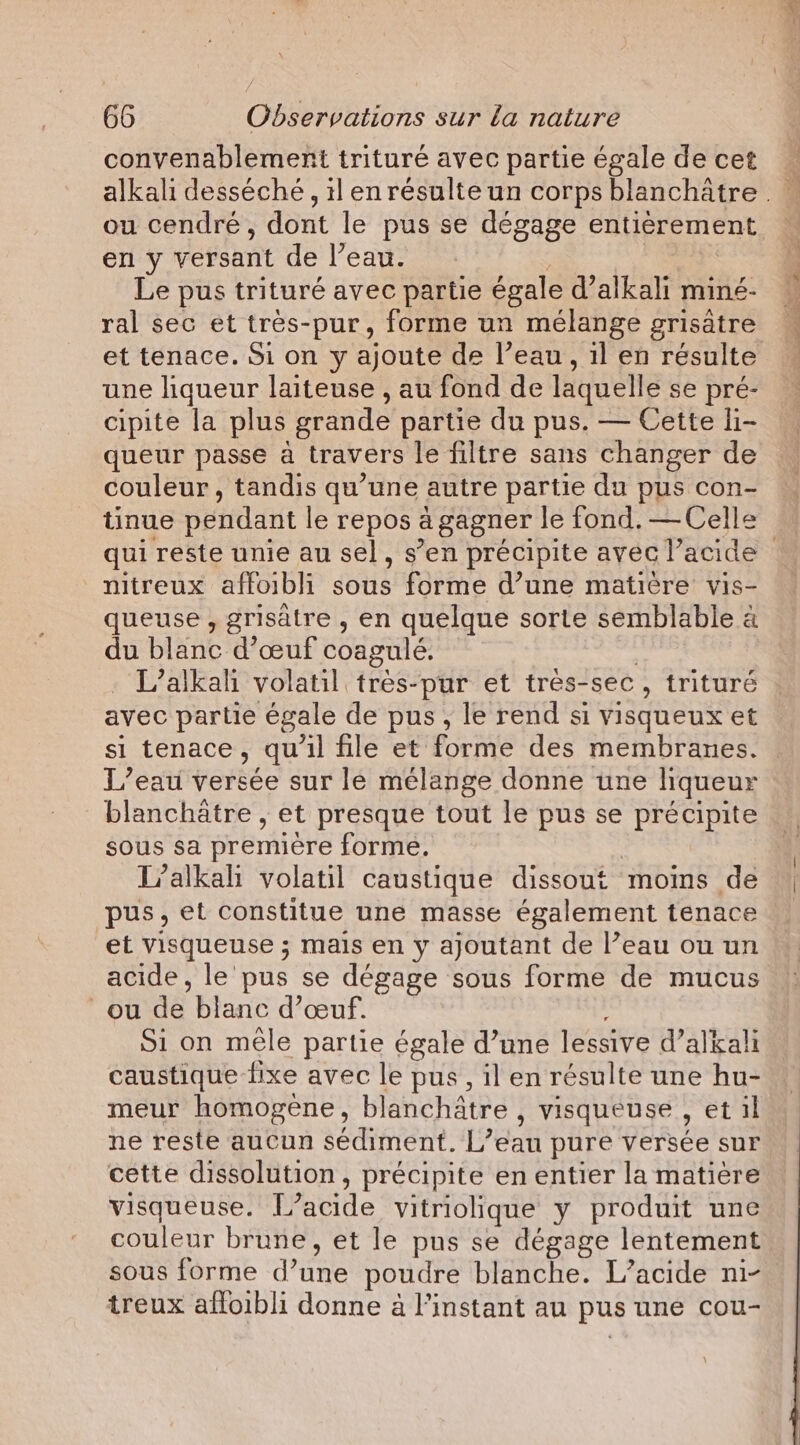 convenablement trituré avec partie égale de cet ou cendré, dont le pus se dégage entièrement en y versant de Peau. Le pus trituré avec partie égale d’ sa miné- ral sec et tres-pur, forme un mélange grisatre et tenace. Si on y ajoute de l’eau , il en résulte une liqueur laiteuse , au fond de laquelle se pré- cipite la plus grande partie du pus. — Cette li- queur passe a travers le filtre sans changer de couleur, tandis qu’une autre partie du pus con- tinue pendant le repos a gagner le fond, —Celle mitreux affoibli’ sous forme d’une matière vis- queuse , grisatre , en quelque sorte semblable à du blanc d'œuf coagulé. | L’alkali volatil tres-pur et tres-sec , trituré avec partie égale de pus, le rend si visqueux et si tenace, qu'il file et forme des membranes. L'eau vertée sur le mélange donne une liqueur blanchätre , et presque tout le pus se précipite sous sa première forme. L’alkah volatil caustique dissout moins de pus, et constitue une masse également tenace et visqueuse ; mais en y ajoutant de l’eau ou un acide, le pus se dégage sous forme de mucus ou de blanc d'œuf. Si on mêle partie égale d’une lessive d’alkali caustique fixe avec le pus, il en résulte une hu- meur homogène, blanchatre , visqueuse , et il ne reste aucun sédiment. Lean pure versée sur cette dissolution, précipite en entier la matiere visqueuse. T° acide vitriolique y produit une couleur brune, et le pus se dégage lentement sous forme d’une poudre blanche. L’acide ni- treux affoibli donne à l'instant au pus une cou- #. Re in ae fe