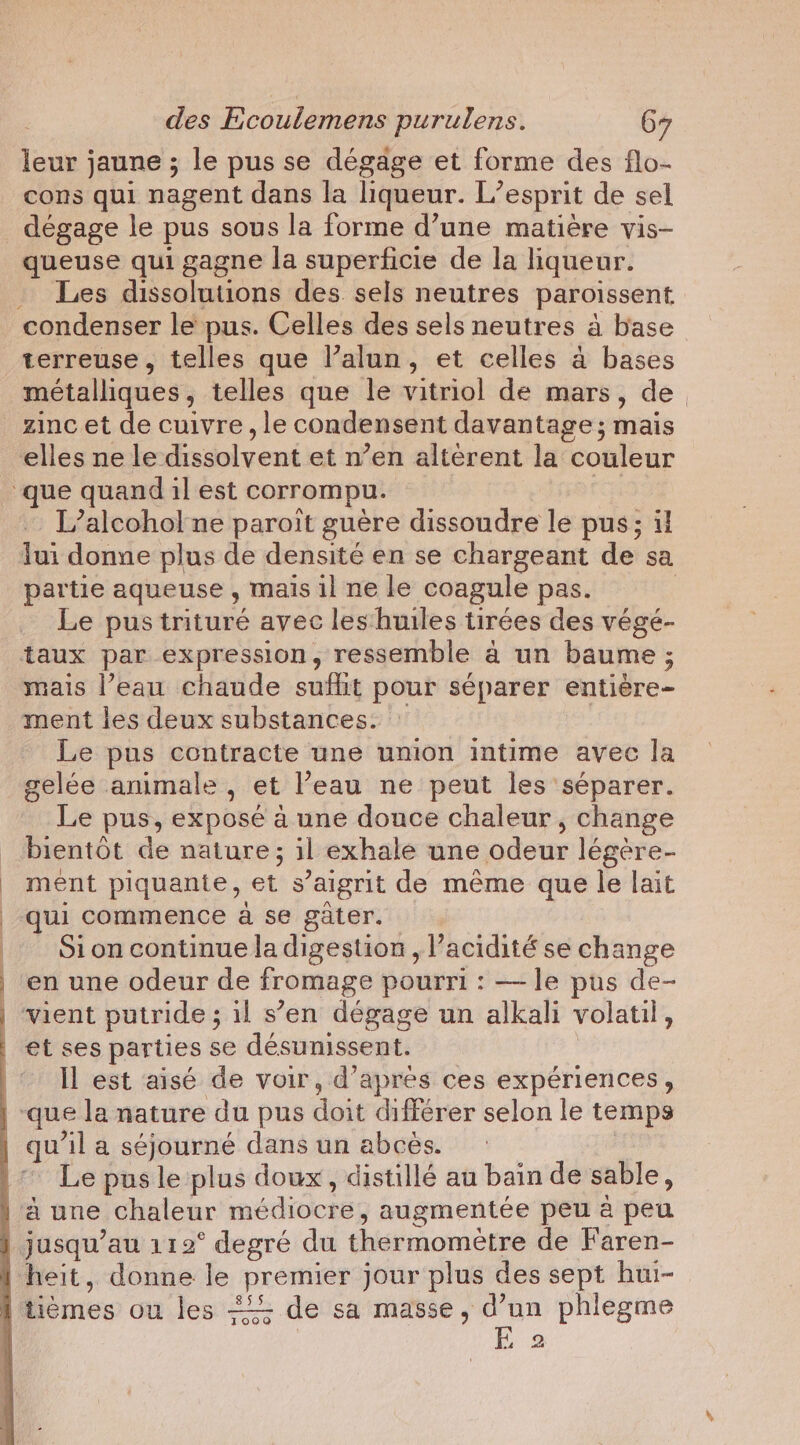 leur jaune ; le pus se dégage et forme des flo- cons qui nagent dans la liqueur. L'esprit de sel dégage le pus sous la forme d’une matière vis- queuse qui gagne la superficie de la liqueur. Les dissolutions des sels neutres paroissent, condenser le pus. Celles des sels neutres à base terreuse, telles que l’alun, et celles a bases métalliques, telles que le vitriol de mars, de _zincet de cuivre, le condensent davantage; mais elles ne le dissolvent et n’en altérent la couleur que quand il est corrompu. L’alcohof ne paroit guère dissoudre le pus; il lui donne plus de densité en se chargeant de sa partie aqueuse , mais il ne le coagule pas. | Le pus trituré avec les huiles tirées des vége- taux par expression, ressemble à un baume ; mais l’eau chaude suffit pour séparer entiere- ment les deux substances. Le pus contracte une union intime avec la gelée animale, et l’eau ne peut les séparer. Le pus, exposé a une douce chaleur, change bientôt de En il exhale une odeur légère- ment piquante, et s’aigrit de même que le lait qui commence à se gâter. Sion continue la digestion, l'acidité se change | en une odeur de fromage pourri : — le pus de- | vient putride ; il s’en dégage un alkali volatil, | et ses parties se désunissent. |‘ Il est aisé de voir, d’après ces expériences, que la nature du pus doin diférer selon le temps | qu il a séjourné dans un abcès. Le pus le plus doux, distillé au bain de sable, a une chaleur médiocres augmentée peu à peu jusqu’au 112° degré du thermomètre de Faren- heit, donne le premier jour plus des sept hui- tièmes ou les 2; de sa masse, d’un phlegme Jooo oa a