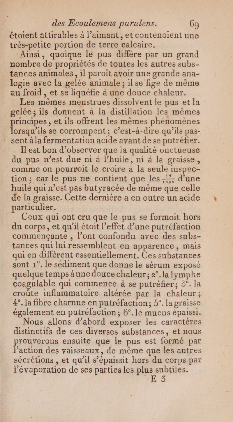 etoient attirables à l’aimant, et contenoient une très-petite portion de terre calcaire. | Ainsi, quoique le pus diffère par un grand nombre de propriétés de toutes les autres subs- tances animales, il paroit avoir une grande ana- logie avec la gelée animale; ilse fige de même au froid , et se liquéfie à une douce chaleur. Les mêmes menstrues dissolvent le pus et la gelée; ils donnent a la distillation les memes principes, et ils offrent les memes phénomènes lorsqu'ils se corrompent ; c’est-à-dire qu’ils pas- sent à la fermentation acide avant de se putréfer. Il est bon d’observer que la qualité onctueuse du pus n’est due ni a Vhuile, ni a la graisse, comme on pourroit le croire a la seule inspec- tion; car le pus ne contient que les —- d’une huile qui n’est pas butyracée de méme que celle de la graisse, Cette dernière a en outre un acide particulier. Ceux qui ont cru que le pus se formoit hors du corps, et qu'il étoit l’effet d’une putréfaction commencante , l’ont confondu avec des subs- tances qui lui ressemblent en apparence, mais qui en différent essentiellement, Ces substances sont 1°. le sédiment que donne le sérum exposé quelque temps aune douce chaleur; 2°.la lymphe coagulable qui commence à se putréfier; 5°. la croute inflammatoire altérée par la chaleur; 4°, la fibre charnue en putréfaction; 5°. la graisse également en putréfaction; 6°. le mucus épaissi. Nous allons d’abord exposer les caracteres distinctifs de ces diverses substances, et nous prouverons ensuite que le pus est formé par l’action des vaisseaux, de même que les autres sécrétions , et qu'il s’épaissit hors du corps par l’'évaporation de ses parties les plus subtiles. ge