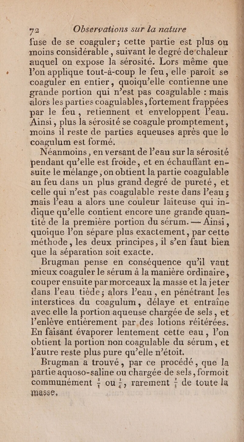 fuse de se coaguler; cette partie est plus ou auquel on expose la sérosité. Lors même que Von applique tout-a-coup le feu, elle paroit se coaguler en entier, quoiqu’elle contienne une grande portion qui n’est pas coagulable : mais alors les parties coagulables, fortement frappées par le feu, retiennent et enveloppent l’eau. Ainsi, plus la sérosité se coagule promptement, ‘ moins il reste de parties aqueuses après que le coagulum est formé. Néanmoins, en versant de l’eau sur la sérosité pendant qu’elle est froide, et en échauffant en- suite le mélange, on obtient la partie coagulable au feu dans un plus grand degré de pureté, et celle qui n’est pas coagulable reste dans l’eau ; mais l’eau a alors une couleur laiteuse qui in- dique qu’elle contient encore une grande quan- ute de la premiere portion du sérum.— Ainsi, quoique l’on sépare plus exactement, par cette méthode, les deux principes, il s’en faut bien que la séparation soit exacte. Brugman pense en conséquence qu'il vaut mieux coaguler le sérum a la manière ordinaire, couper ensuite par morceaux la masse et la jeter dans l’eau tiède; alors Peau, en pénétrant les interstices du coagulum, délaye et entraine avec elle la portion aqueuse chargée de sels, et l’enlève entièrement par des lotions réitérées. En faisant évaporer lentement cette eau, l’on obtient la portion non coagulable du sérum, et l’autre reste plus pure qu’elle n’étoit. Brugman a trouvé, par ce procédé, que la partie aquoso-saline ou chargée de sels, formoit communément ; ouz, rarement ; de toute la masse, a