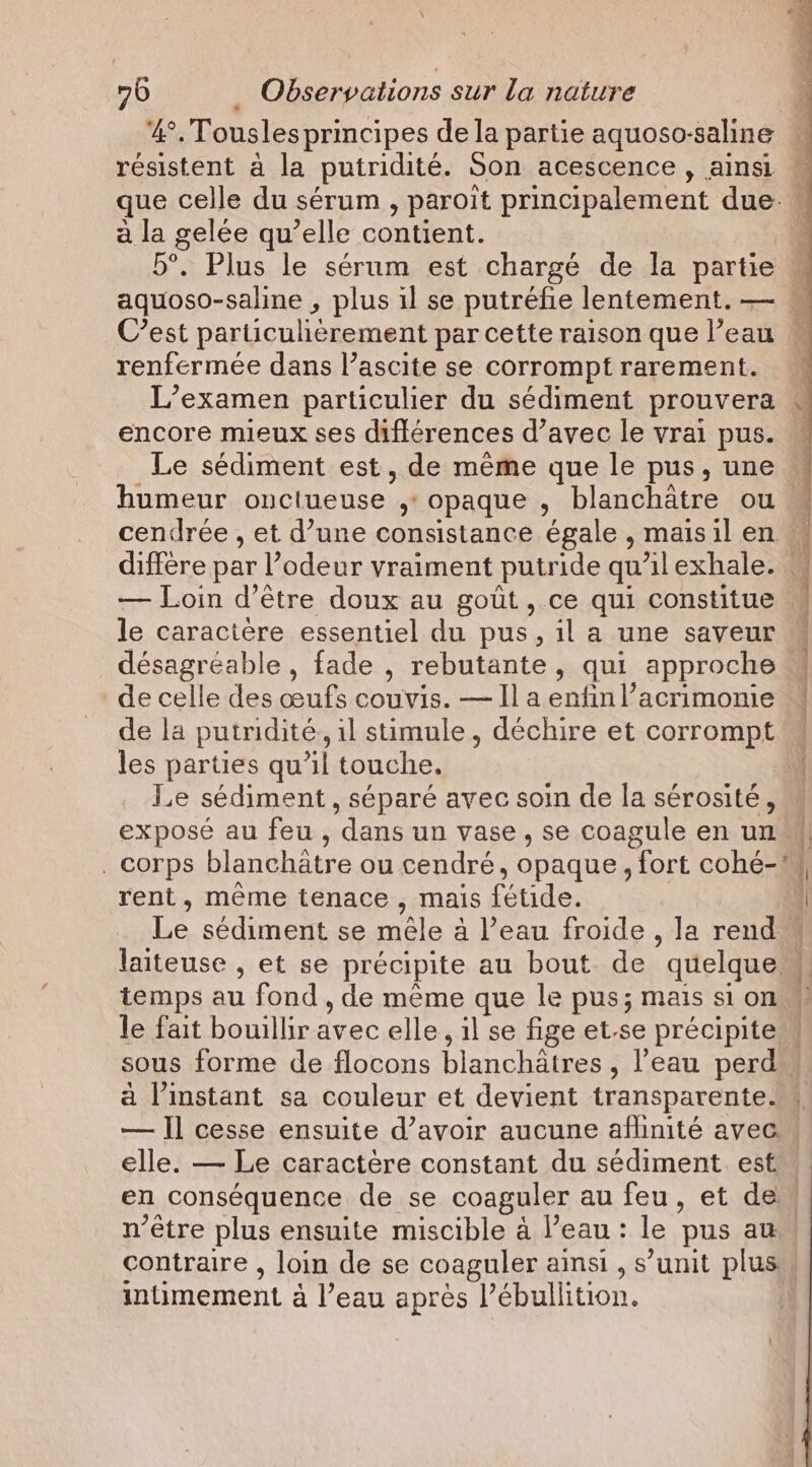 4°. Tousles principes de la partie aquoso-saline — resistent a la putridite. Son acescence , ainsi ~ que celle du sérum , paroit principalement due — a la gelée qu’elle contient. 5°. Plus le sérum est chargé de la partie « aquoso-saline , plus il se putréfie lentement. — C’est particulièrement par cette raison que l’eau ~ renfermée dans l’ascite se corromptrarement. _ L'examen particulier du sédiment prouvera . encore mieux ses différences d’avec le vrai pus. Le sédiment est, de meme que le pus, une humeur onctueuse &gt; opaque , blanchâtre ou | cendrée , et d’une consistance égale , maisil en M diffère par l’odeur vraiment putride qu'il exhale. W — Loin d’être doux au goût, ce qui constitue. | le caractère essentiel du pus, il a une saveur désagréable, fade , rebutante, qui approche de celle des œufs couvis. — Il a enfin l’acrimonie de la putridité, il stimule , déchire et corrompt les parties qu iI touche. Le sédiment, séparé avec soin de la sérosité, exposé au feu, ‘dans un vase , se coagule en un. _ corps blanchatre ou cendré, opaque, fort cohé- i rent, même tenace , mais fétide. 1 Le sédiment se mêle à Peau froide , la rend | laiteuse , et se précipite au bout de quelque temps au fond , de même que le pus; mais si on le fait bouillir avec elle, il se fige et-se précipite sous forme de flocons blanchâtres , l'eau perd a l'instant sa couleur et devient transparente. — Il cesse ensuite d’avoir aucune aflinité avec. elle. — Le caractère constant du sédiment est. en conséquence de se coaguler au feu, et den n'être plus ensuite miscible à l’eau : le pus at | contraire , loin de se coaguler ainsi, s unit plus intimement à l’eau apres Pébullition. | | 4 | 4 | 1 4 À i 4 num iNeed wll 7)