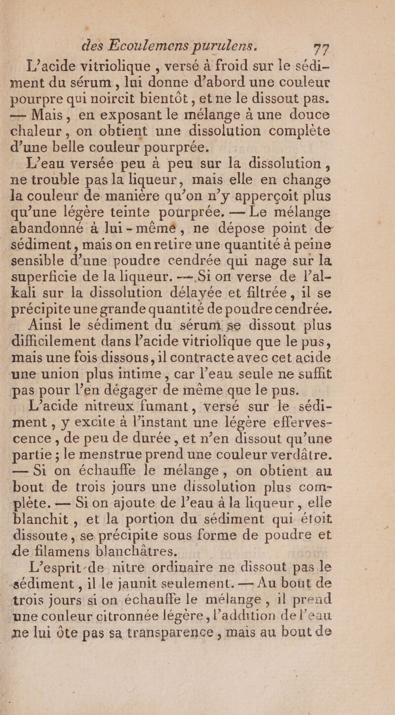 L’acide vitriolique , versé à froid sur le sédi- ment du sérum , lui donne d’abord une couleur pourpre qui noircit bientot, et ne le dissout pas. — Mais, en exposant le mélange à à une douce chaleur, on obtient une dissolution complète d’une belle couleur pourpree. L’eau versée peu a peu sur la dissolution, ne trouble pas la liqueur, mais elle en change la couleur de manière qu’on n’y appercoit plus qu’une légère teinte pourprée, — Le mélange abandonné à lui-mémé, ne dépose point de _sédiment, mais on en retire une quantite a peine sensible d’une poudre cendrée qui nage sur la superficie de la liqueur. —-.Si on verse de lPal- kali sur la dissolution délayée et filtrée , il se précipite une grande quantité de poudre cendrée. Ainsi le sédiment du sérum se dissout plus difficilement dans lacide vitriolique que le pus, mais une fois dissous, il contracte avec cet acide une union plus intime, car l’eau seule ne suffit pas pour l’en dégager de même que le pus. L’acide nitreux fumant, versé sur le sédi- ment , y excite a l’instant une légère eflerves- cence , de peu de durée, et n’en at qu’une partie ; le menstrue prend une couleur verdatre. — Si on échauffe le mélange, on obtient au bout de trois jours une dissolution plus com- plète. — Si on ajoute de l’eau a la liqueur, elle blanchit , et la portion du sédiment qui étoit dissoute , se précipite sous forme de pond et de filamens blanchatres. L’esprit-de nitre ordinaire ne dissout pas le sediment, il le jaunit seulement.— Au bout de trois jours si on échauffe le mélange, 1l pres nd une couleur citronnée légère, l'addition de l’eau ne lui Ote pas sa transparence, mais au bout de