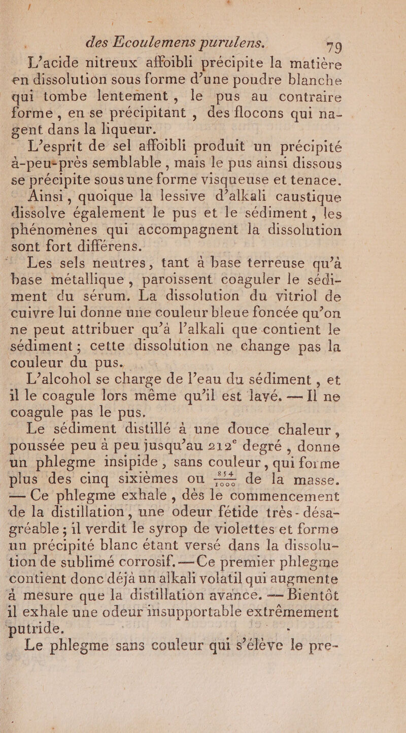 L’acide nitreux affoibli précipite la matière en dissolution sous forme d’une poudre blanche qui tombe lentement , le pus au contraire forme , en se précipitant , des flocons qui na- gent dans la liqueur. L'esprit de sel affoibli produit un précipité a- peu pres semblable , mais le pus ainsi dissous se précipite sous une forme visqueuse et tenace. Ainsi, quoique la lessive d’alkali caustique dissolve également le pus et le sédiment , les phénomènes qui accompagnent la dissolution sont fort différens. * Les sels neutres, tant à base terreuse qu’à base métallique » paroissent coaguler le sédi- ment du sérum. La dissolution du vitriol de cuivre lui donne une couleur bleue foncée qu’on ne peut attribuer qu’à l’alkali que contient le sediment; cette dissolution ne change pas la couleur du pus. L’alcohol se charge de l’eau du sédiment , et il le coagule lors même qu’il est lavé. — Il ne coagule pas le pus. Le sédiment distillé à une douce chaleur, poussée peu à peu jusqu’au 212° degré , donne un phlegme insipide , sans couleur, qui forme plus des cinq sixiemes on + dé de musee. — Ce phlegme exhale , dés le commencement de la distillation, une odeur fétide très - désa- gréable ; il verdit le syrop de violettes et forme un précipité blanc étant versé dans la dissolu- tion de sublimé corrosif.—Ce premier phlegme contient donc déja un alkah volatil qui augmente a mesure que la distillation avance. —— Bientôt il exhale une odeur 1 insupportable extrémement putride. : Le phlegme sans couleur qui s Yéléve le pre-