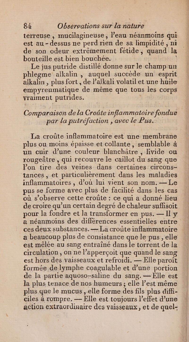 terreuse , mucilagineuse, l’eau néanmoins qui est au - dessus ne perd rien de sa limpidité , ni de son odeur extrémement fétide, quand la bouteille est bien bouchée. | Le jus putride distillé donne sur le champ un phlegme alkalin , auquel succède un esprit alkalin , plus fort , de l’'alkali volatil et une hurle empyreumatique de même que tous les corps vraiment putrides. Comparaison de la Croûte inflammatoire fondue P Ra, | par la putréfaction , avec le Pus. La croûte inflammatoire est une membrane plus ou moins épaisse et collante, semblable à un cuir d’une couleur blanchatre , livide ou rougeâtre , qui recouvre le caillot du sang que Von tire des veines dans certaines circons- tances, et particulièrement dans les maladies inflammatoires , d’où lui vient son nom.—Le pus se forme avec plus de facilité dans les cas où s’observe cette croûte : ce qui a donné lieu de croire qu’un certain degré de chaleur suffisoit pour la fondre et la transformer en pus. — Il y a néanmoins des différences essentielles entre ces deux substances.— La croûte inflammatoire | a beaucoup plus de consistance que le pus, elle est melée au sang entrainé dans le torrent de la circulation, on ne l’appercoit que quand le sang est hors des vaisseaux et refroidi. — Elle paroit formée de lymphe coagulable et d’une portion de la partie aquoso-saline du sang. — Elle est la plus tenace de nos humeurs ; elle l’est même plus que le mucus , elle forme des fils plus diffi- ciles à rompre. — Elie est toujours l’effet d’une action extraordinaire des vaisseaux, et de quel-
