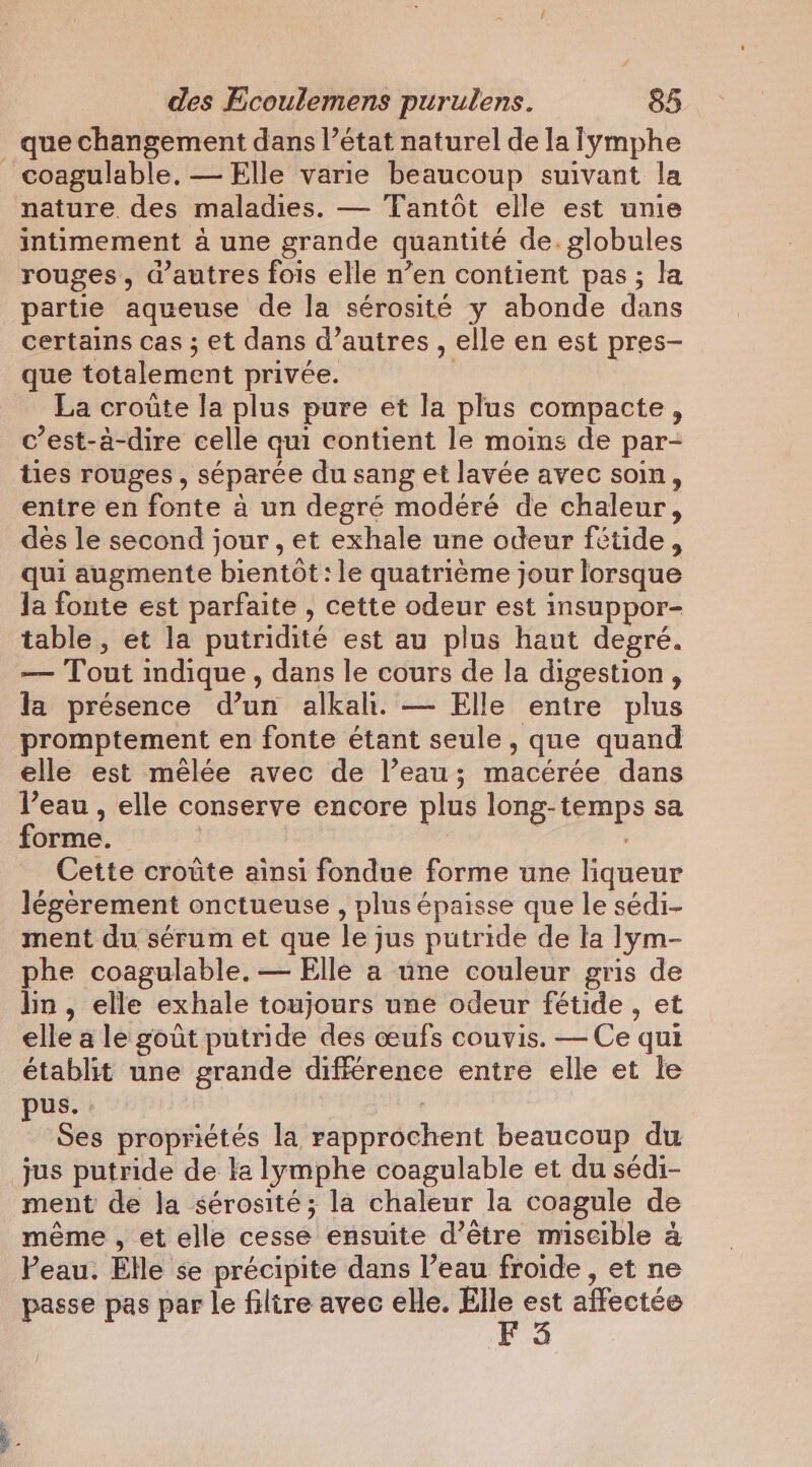 _ que changement dans l’état naturel de la lymphe coagulable, — Elle varie beaucoup suivant la nature. des maladies. — Tantôt elle est unie intimement a une grande quantité de. globules rouges, d’autres fois elle n’en contient pas; la partie aqueuse de la sérosité y abonde dans certains cas ; et dans d’autres , elle en est pres- que totalement privée. La croûte la plus pure et la plus compacte, c’est-à-dire celle qui contient le moins de par- ties rouges, séparée du sang et lavée avec soin, entre en fonte à un degré modéré de chaleur, des le second jour, et exhale une odeur fétide, qui augmente bientôt: le quatrième jour lorsque Ja fonte est parfaite , cette odeur est insuppor- table , et la putridité est au plus haut degré. — Tout indique , dans le cours de la digestion , la présence d’un alkah. — Elle entre plus promptement en fonte étant seule, que quand elle est mêlée avec de l’eau; macérée dans l’eau , elle conserve encore plus long-temps sa forme. | wd | Cette croûte ainsi fondue forme une liqueur légèrement onctueuse , plus épaisse que le sédi- ment du sérum et que le jus putride de la lym- phe coagulable. — Elle a une couleur gris de lin, elle exhale toujours une odeur fétide , et elle a le gout putride des œufs couvis. — Ce qui établit une grande différence entre elle et le pus. : Ses propriétés la rapprochent beaucoup du jus putride de ta lymphe coagulable et du sédi- ment de la sérosité; la chaleur la coagule de même , et elle cesse ensuite d’être miscible a Peau. Elle se précipite dans l’eau froide , et ne passe pas par le filtre avec elle. di ay affectée