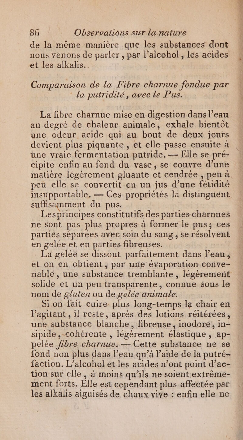 de la même manière que les substances dont nous venons de parler, par l’alcohol, les acides et les alkalis.. Comparaison de la Fibre charnue fondue par la putridité , avec le Pus. La fibre charnue mise en digestion dans l’eau au degré de chaleur animale, exhale bientôt une odeur acide qui au bout de deux jours devient plus piquante, et elle passe ensuite a une vraie fermentation putride. — Elle se pré- cipite enfin au fond du vase, se couvre d’une matière légèrement gluante et cendrée , peua peu elle se convertit en un jus d’une fétidité insupportable. — Ces propriétés la distinguent sufisanment du pus. Lesprincipes constitutifs des parties charnues ne sont pas plus propres à former le pus; ces partiés séparées avec soin du sang , se résolvent en gelée et en parties fibreuses. La gelée se dissout parfaitement dans l’eau, et on en obtient, par une évaporation conve- nable , une substance tremblante , légèrement solide et un peu transparente, connue sous le nom de gluten ou de gelée animale. Si on fait cuire. plus long-temps la chair en l’egitant , il reste, apres des lotions réitérées, une substance blanche, fibreuse , inodore, in- sipide ,-cohérente , légèrement élastique , ap- pelée fibre charnue,— Cette substance ne se fond non plus dans l’eau qu’à l’aide de la putré- faction. L’alcohol et les acides n’ont point d’ac- tion sur elle, à moins qu’ils ne soient extrème- ment forts. Elle est cependant plus affectée par les alkalis aiguisés de chaux vive : enfin elle ne