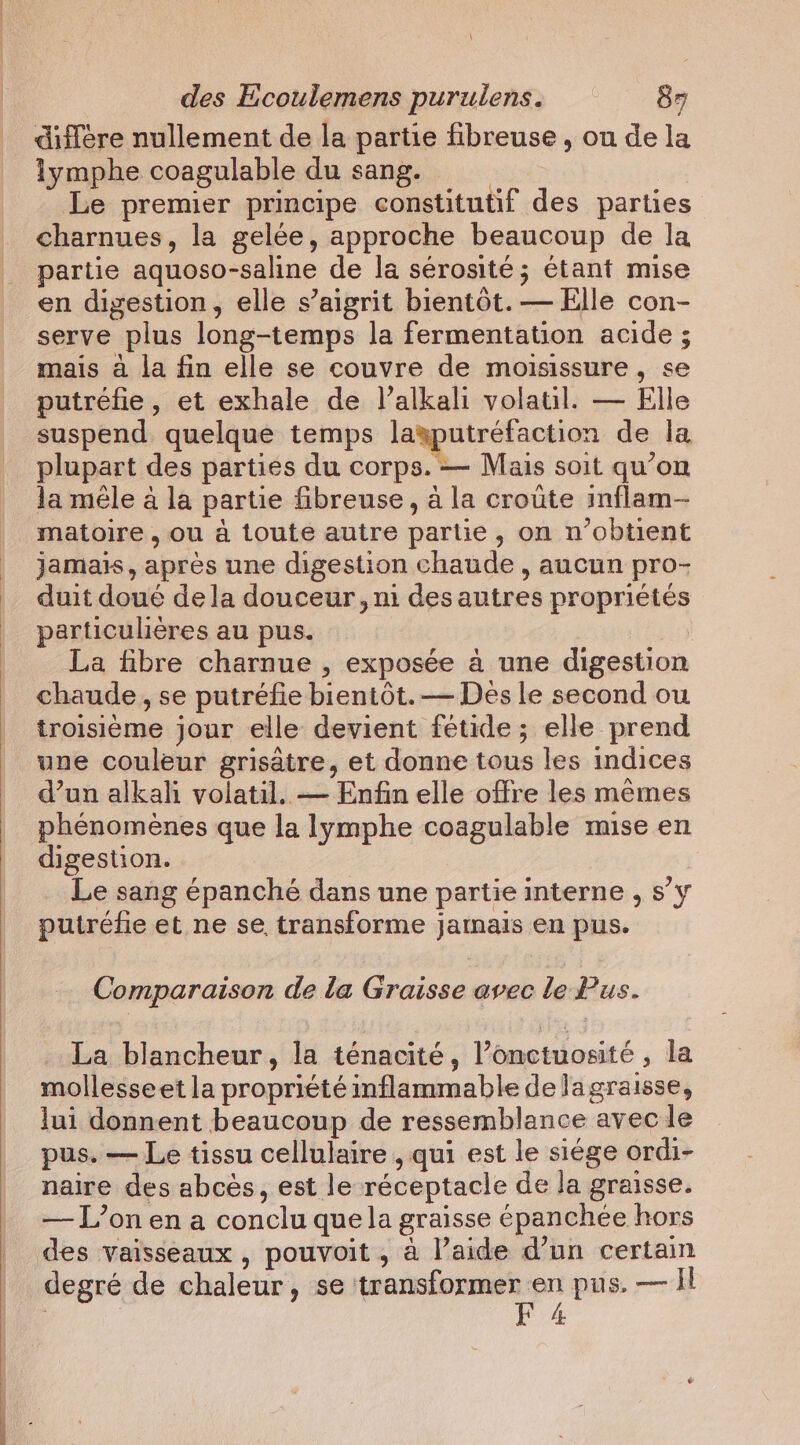 \ des Ecoulemens puruiens. 87 diffère nullement de la partie fibreuse , ou de la lymphe coagulable du sang. | Le premier principe constitutif des parties charnues, la gelée, approche beaucoup de la partie aquoso-saline de la sérosité ; étant mise en digestion, elle s’aigrit bientôt. — Elle con- serve plus long-temps la fermentation acide ; mais à la fin elle se couvre de moisissure, se putréfie, et exhale de l’alkali volatil. — Elle suspend quelque temps layputrefaction de la plupart des parties du corps. — Mais soit qu’on la mêle a la partie fibreuse, à la croûte inflam- matoire , ou à toute autre partie, on n’obtient jamais, apres une digestion chaude , aucun pro- duit doué dela douceur, ni des autres propriétés particulières au pus. | La fibre charnue , exposée à une digestion chaude , se putréfie bientôt. — Des le second ou troisième jour elle devient fétide ; elle prend une couleur grisatre, et donne tous les indices d’un alkali volatil. — Enfin elle offre les mêmes phénomènes que la lymphe coagulable mise en digestion. Le sang épanché dans une partie interne , s’y putréfe et ne se transforme jamais en pus. Comparaison de la Graisse avec le Pus. La blancheur, la ténacité, l’onctuosité, la mollesseet la propriété inflammable delagraisse, lui donnent beaucoup de ressemblance avec le pus. — Le tissu cellulaire , qui est le siége ordi- naire des abcès, est le réceptacle de la graisse. — L’on en a conclu que la graisse épanchée hors des vaisseaux , pouvoit , à l’aide d’un certain degré de chaleur, se transformer pn pus. — Il , 4