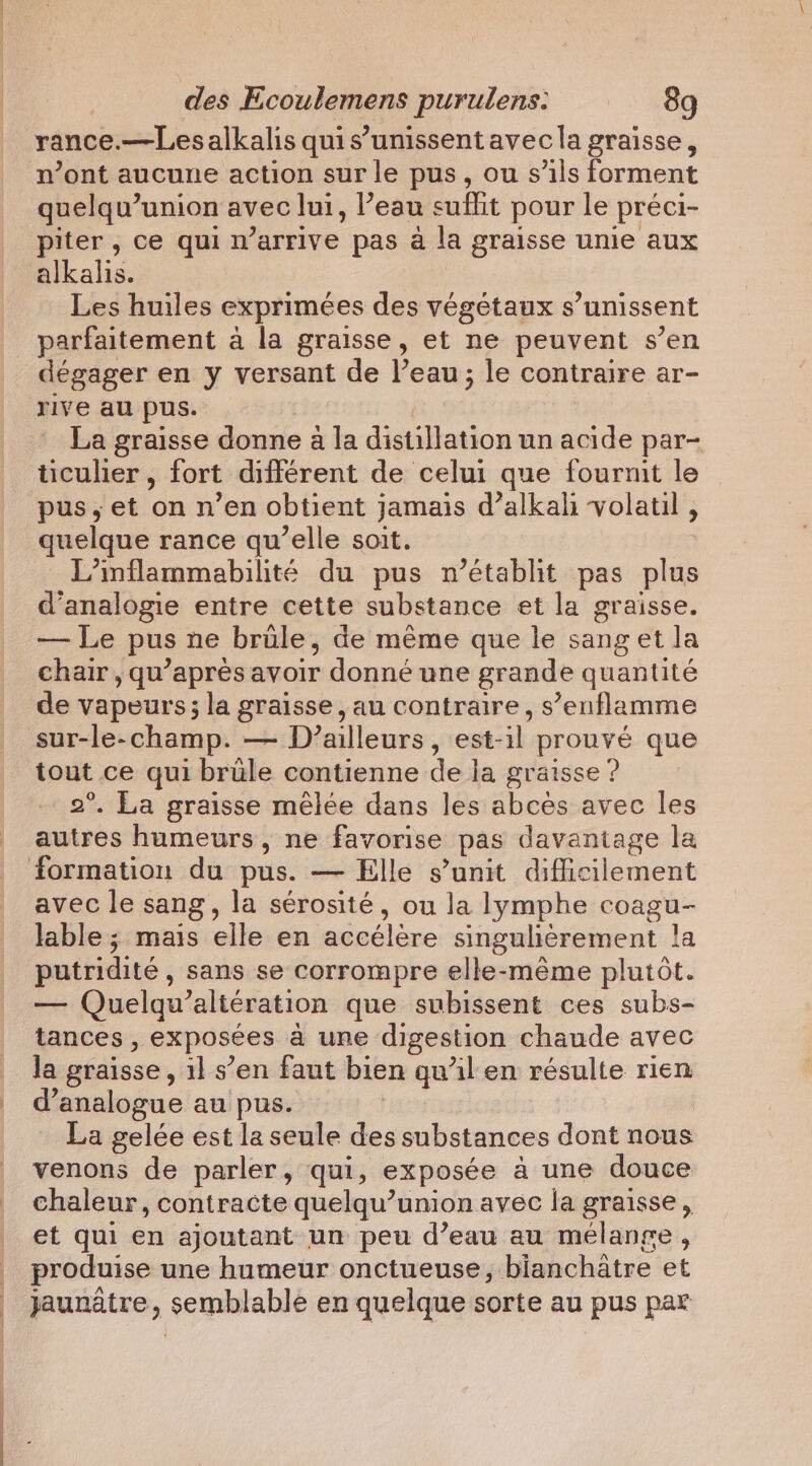 | | des Ecoulemens purulens: © 8g rance.—Lesalkalis quis’unissent avec la graisse, n’ont aucune action sur le pus, ou s'ils forment quelqu’union avec lui, l’eau euflit pour le préci- piter , ce qui n’arrive pas a la graisse unie aux Les huiles exprimées des végétaux s’unissent dégager en y versant de l’eau; le contraire ar- rive au pus. La graisse donne a la distillation un acide par- ticulier , fort différent de celui que fournit le pus, et on n’en obtient jamais d’alkali volatil , quelque rance qu’elle soit. L’inflammabilité du pus n’établit pas plus d’analogie entre cette substance et la graisse. — Le pus ne brüle, de même que le sanget la chair, qu’apres avoir donné une grande quantité de vapeurs; la graisse, au contraire, s’enflamme sur-le-champ. — D'ailleurs, est-il prouvé que tout ce qui brüle contienne de la graisse ? 2°. La graisse mêlée dans les abces avec les autres humeurs, ne favorise pas davantage la avec le sang, la sérosité, ou la lymphe coagu- lable; mais elle en accélère singulièrement !a putridité, sans se corrompre elle-même plutôt. — Quelqu’altération que subissent ces subs- tances , exposées à une digestion chaude avec la graisse , 11 s’en faut bien qu’il en résulte rien d’analogue au pus. La gelée est la seule des substances dont nous venons de parler, qui, exposée à une douce chaleur, contracte quelqu’union avec la graisse, et qui en ajoutant un peu d’eau au mélange, produise une humeur onctueuse, bianchatre et jaunatre, semblable en quelque sorte au pus par