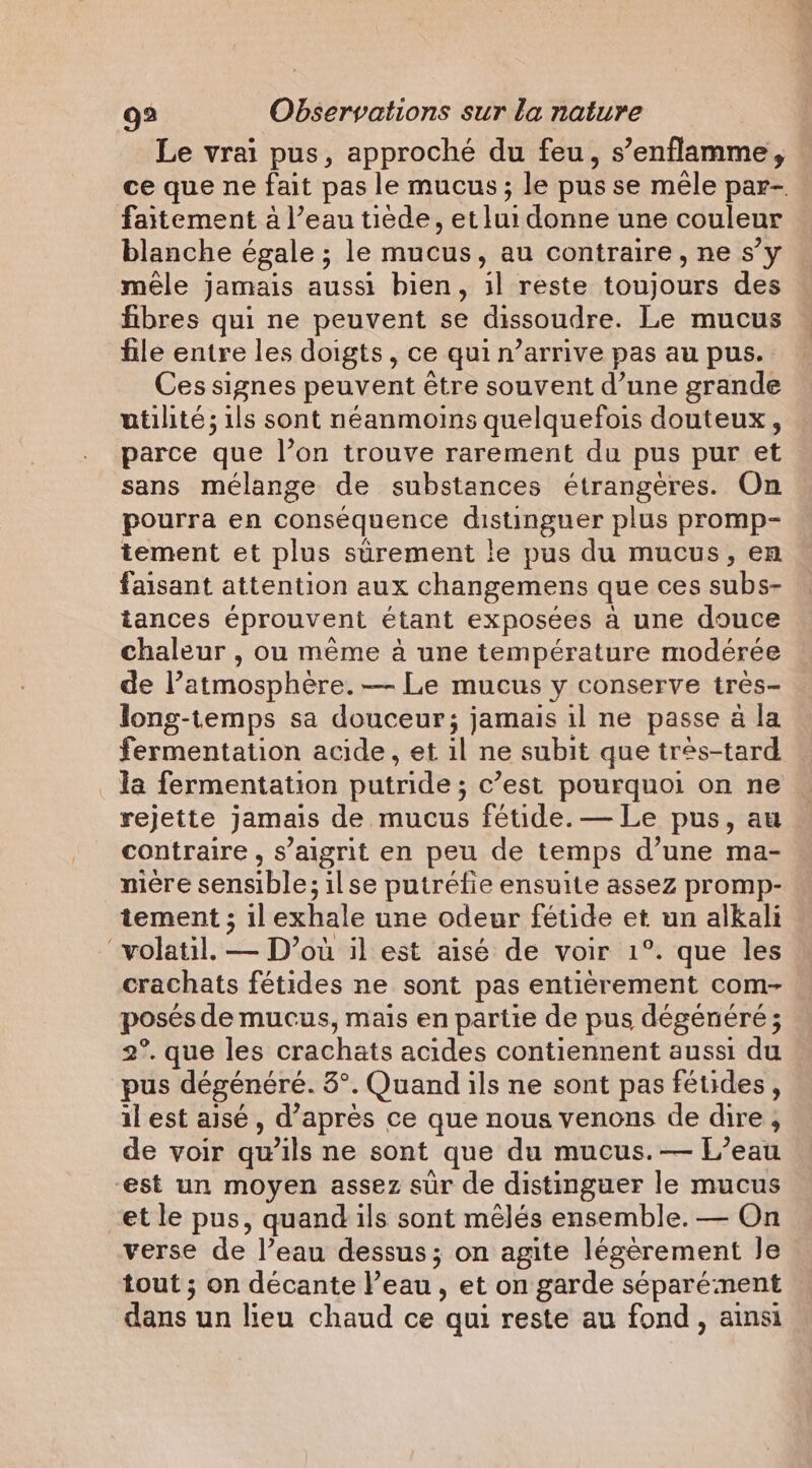 Le vrai pus, approché du feu, s’enflamme, ce que ne fait pas le mucus; le pus se mêle par- faitement à l’eau tiède, et lui donne une couleur blanche égale ; le mucus, au contraire, ne s’y mele jamais aussi bien, il reste toujours des fibres qui ne peuvent se dissoudre. Le mucus file entre les doigts , ce qui n’arrive pas au pus. Ces signes peuvent étre souvent d’une grande utilité ; ils sont néanmoins quelquefois douteux, parce que l’on trouve rarement du pus pur et sans mélange de substances étrangères. On pourra en conséquence distinguer plus promp- tement et plus sûrement le pus du mucus, en faisant attention aux changemens que ces subs- tances éprouvent étant exposées a une douce chaleur , ou même à une température modérée de l’atmosphère. — Le mucus y conserve très- long-temps sa douceur; jamais il ne passe à la fermentation acide, et il ne subit que très-tard _da fermentation putride ; c’est pourquoi on ne rejette jamais de mucus fétide. — Le pus, au contraire, s’aigrit en peu de temps d’une ma- niere sensible; ilse putréfie ensuite assez promp- tement ; il exhale une odeur fétide et un alkali “volatil. — D’où il est aisé de voir 1°. que les crachats fétides ne sont pas entièrement com- posés de mucus, mais en partie de pus dégénéré; 2°. que les crachats acides contiennent aussi du pus dégénéré. 3°. Quand ils ne sont pas fétides, il est aisé, d’après ce que nous venons de dire , de voir qu’ils ne sont que du mucus. — L’eau est un moyen assez sur de distinguer le mucus et le pus, quand ils sont mélés ensemble. — On verse de l’eau dessus; on agite légèrement Je tout ; on décante l’eau, et on garde séparément dans un lieu chaud ce qui reste au fond, ainsi