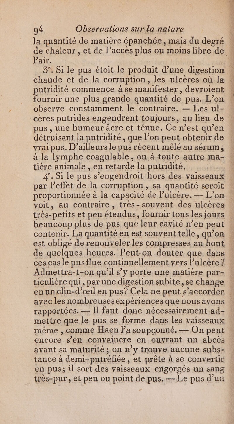 la quantité de matière épanchée, mais du degré de chaleur, et de l’accès plus ou moins libre de Pair. | 3°. Si le pus étoit le produit d’une digestion chaude et de la corruption , les ulcères où la putridité commence à se manifester, devroient fournir une plus grande quantité de pus. L’on observe constamment le contraire. — Les ul- _cères putrides engendrent toujours, au lieu de pus, une humeur acre et ténue. Ce n’est qu’en détruisant la putridité , que l’on peut obtenir de vrai pus. D'ailleurs le pus récent mêlé au sérum, à la lymphe coagulable, ou à toute autre ma- tiere animale, en retarde la putridité, 4°. Si le pus s’engendroit hors des vaisseaux par l'effet de la corruption » Sa quantité seroit proportionnée à la capacité de l’ulcère. — L’on voit, au contraire, très-souvent des ulcères très-petits et peu étendus, fournir tous les j jours beaucoup plus de pus que ‘leur cavité n ’en peut contenir. La quantité en est souvent telle, qu’on est obligé de renouveler les compresses au bout de quelques heures. Peut-on douter que. dans _ cescas le pus flue continuellement vers l’ulcère ? Admettra-t-on qu’il s’y porte une matière par- ticulière qui, par une digestion subite, se change enunclin-d’ceil en pus? Cela ne peut | s’accorder avec les nombreusesexpériences que nous avons rapportées. — Il faut donc nécessairement ad- mettre que le pus se forme dans les vaisseaux meme , comme Haen l’a soupçonné. — On peut encore s’en convaincre en ouyrant un abces avant sa maturité ; on n’y trouve aucune subs- tance à demi-putréfiée , et prête à se convertir en pus; il sort des vaisseaux engorgés un sang trés-pur , et peu ou point de pus. — Le pus d’un