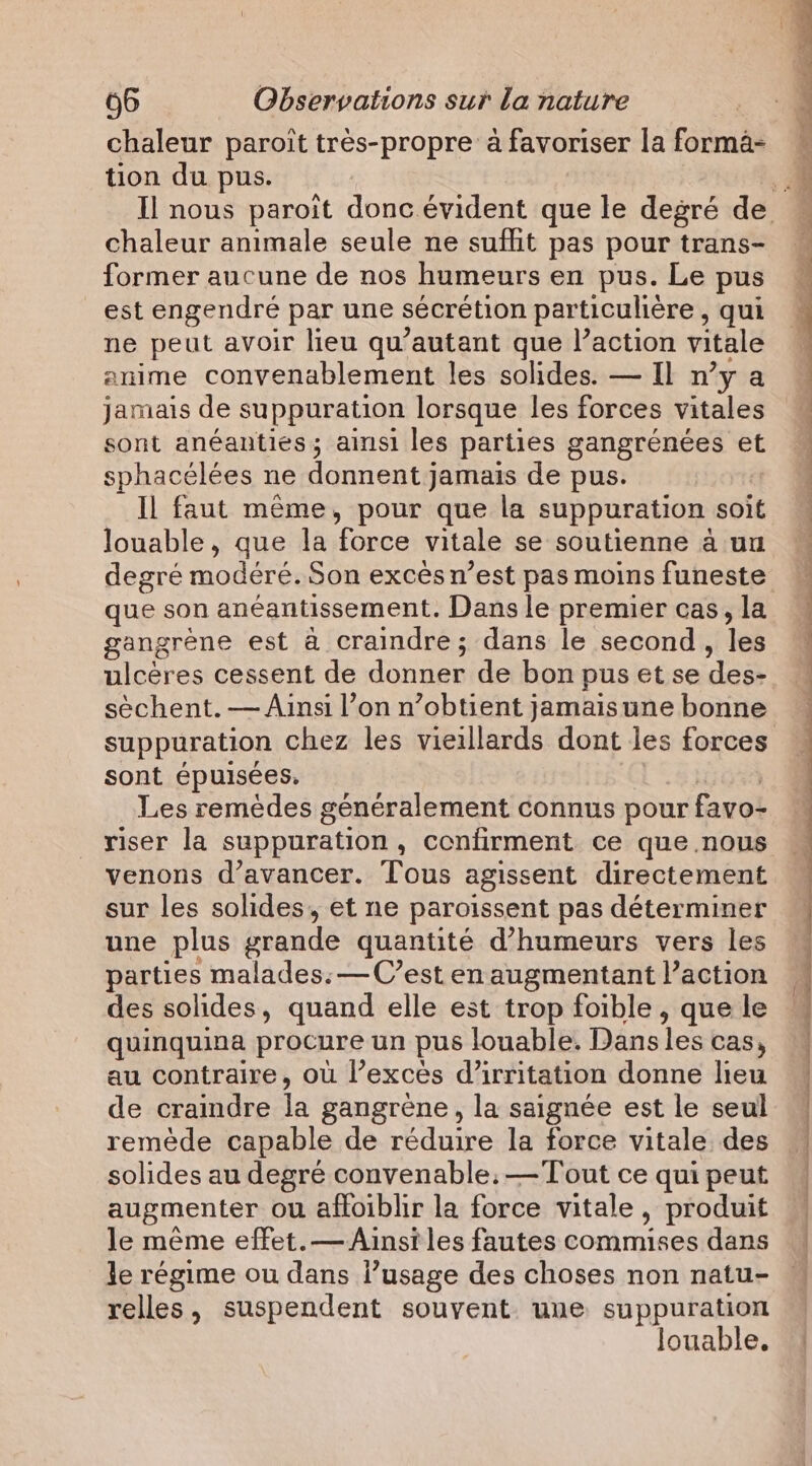 chaleur paroit très-propre à favoriser la forma- tion du pus. chaleur animale seule ne suffit pas pour trans- former aucune de nos humeurs en pus. Le pus est engendré par une sécrétion particulière , qui ne peut avoir lieu qu’autant que l’action vitale anime convenablement les solides. — Il n’y a jamais de suppuration lorsque les forces vitales sont anéanties; ainsi les parties gangrénées et sphacélées ne donnent jamais de pus. Il faut même, pour que la suppuration soit louable, que la force vitale se soutienne a uu que son anéantissement. Dans le premier cas, la gangrène est à craindre; dans le second, les ulcères cessent de donner de bon pus et se des- sèchent. — Ainsi l’on n’obtient jamais une bonne suppuration chez les vieillards dont les forces sont epuisées. Les remèdes généralement connus pour favo- riser la suppuration, confirment ce que .nous venons d'avancer. Tous agissent directement sur les solides, et ne paroissent pas déterminer une plus grande quantité d’humeurs vers les parties malades: —C’est en augmentant l’action des solides, quand elle est trop foible , que le quinquina procure un pus louable. Dansles cas, au contraire, où l’excés d’irritation donne lieu de craindre la gangrene, la saignée est le seul remède capable de réduire la force vitale des solides au degré convenable; —Tout ce qui peut augmenter où afloiblir la force vitale , produit le même effet.—Ainsi les fautes commises dans le régime ou dans l’usage des choses non natu- relles, suspendent souvent. une suppuration louable. pa &gt;) 4 dei de De, it Po D en et RL ae eh re M .