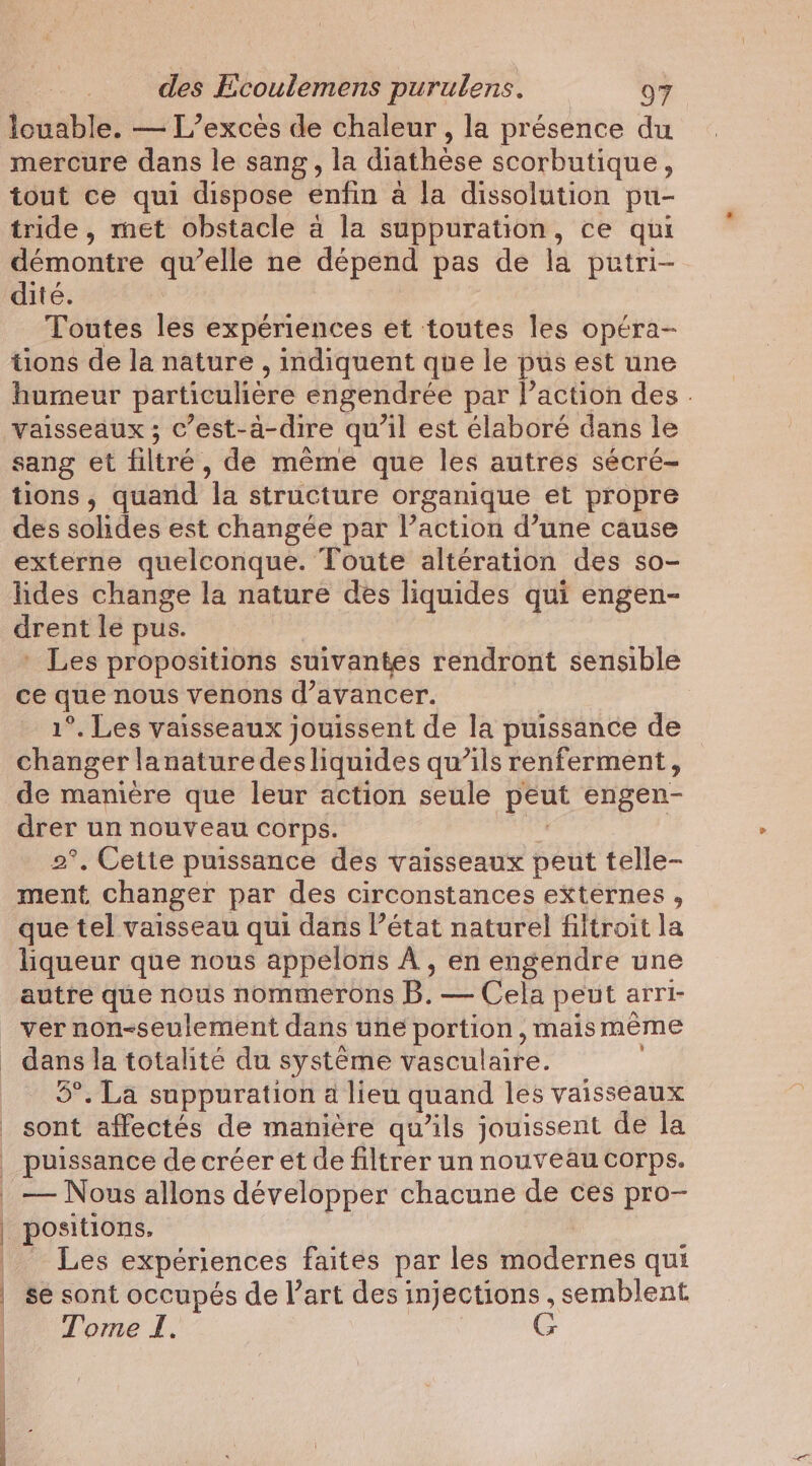 louable. — L’excés de chaleur, la présence du mercure dans le sang, la diathèse scorbutique, tout ce qui dispose enfin à la dissolution pu- tride , met obstacle à la suppuration, ce qui démontre qu’elle ne dépend pas de la putri- dité. Toutes les expériences et toutes les opéra- tions de la nature , indiquent que le pus est une humeur particulière engendrée par l’action des - vaisseaux ; c’est-à-dire qu’il est élaboré dans le sang et filtré, de même que les autres sécré- tions, quand ‘la structure organique et propre des solides est changée par l’action d’une cause externe quelconque. Toute altération des so- lides change la nature des liquides qui engen- drent le pus. _ Les propositions suivantes rendront sensible ce que nous venons d'avancer. 1°. Les vaisseaux jouissent de la puissance de changer lanaturedesliquides qu’ils renferment, de manière que leur action seule peut engen- drer un nouveau corps. 2°, Cette puissance des vaisseaux peut telle- ment changer par des circonstances externes , que tel vaisseau qui dans l’état naturel filtroit la liqueur que nous appelons À , en engendre une autre que nous nommerons Bite peut arri- dans la totalite du système vasculaire. 5°. La suppuration a lieu quand les vaisseaux sont affectés de manière qu’ils jouissent de la puissance de créer et de filtrer un nouveau corps. | | positions. Les expériences faites par les yasdernes qui se sont occupés de l’art des injections , semblent Tome I. G