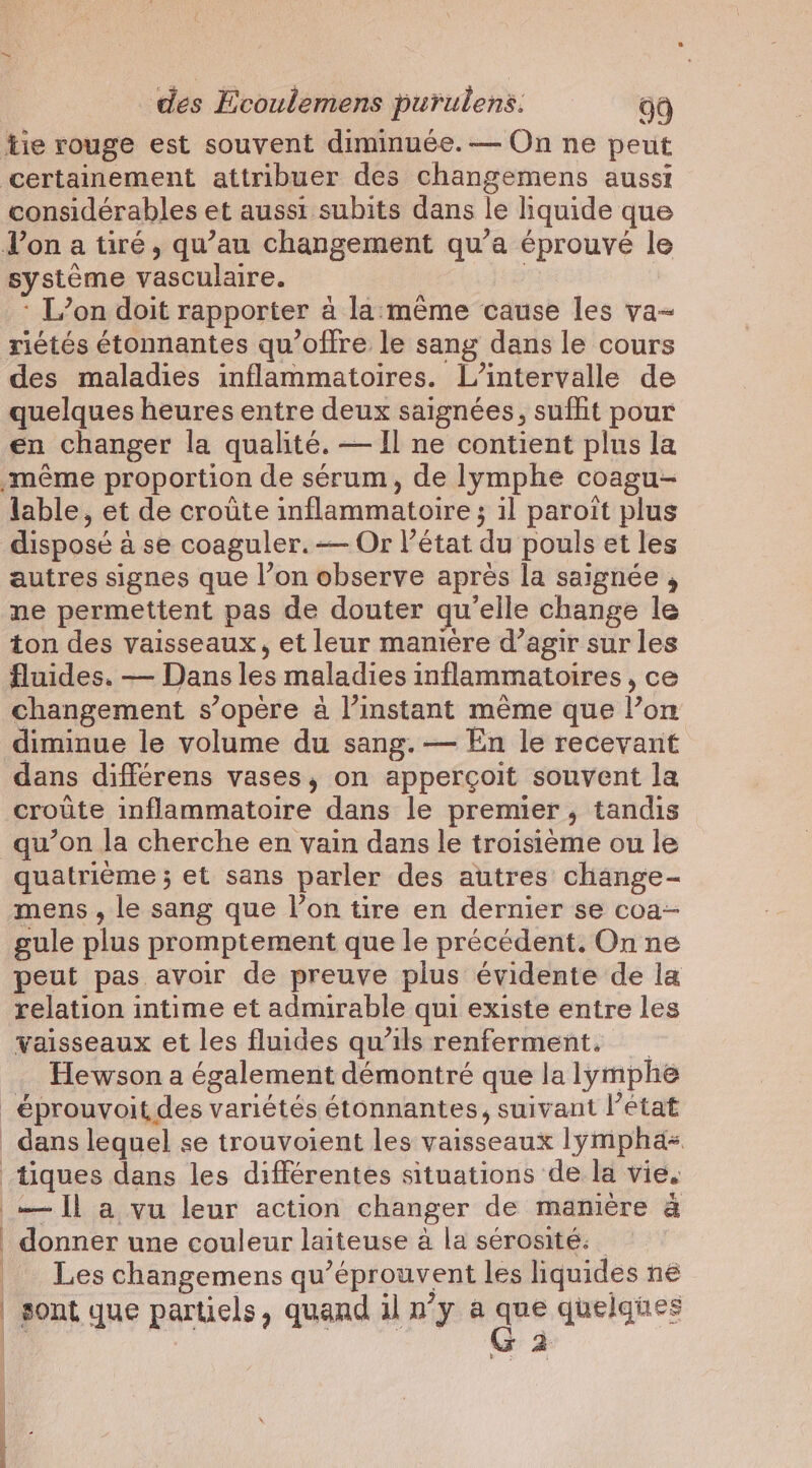 considérables et aussi subits dans le liquide que système vasculaire. L’on doit rapporter à la:méme cause les va- riétés étonnantes qu'offre le sang dans le cours des maladies inflammatoires. L’intervalle de quelques heures entre deux saignées, sufhit pour en changer la qualité. — Il ne contient plus la lable, et de croûte inflammatoire ; ; il paroit plus disposé à ase coaguler.— Or l’état du pouls et les autres signes que l’on observe après la saignée , ne permettent pas de douter qu'elle change le ton des vaisseaux, et leur maniere d’agir sur les fluides. — Dans les maladies inflammatoires , ce changement s’opère à l’instant même que l’on diminue le volume du sang. — En le recevant dans différens vases, on apperçoit souvent la croûte inflammatoire dans le premier, tandis qu’on la cherche en vain dans le troisième ou le quatrième ; et sans parler des autres change- mens , le sang que l’on tire en dernier se coa- gule plus promptement que le précédent. On ne peut pas avoir de preuve plus évidente de la relation intime et admirable qui existe entre les vaisseaux et les fluides qu’ils renferment, Hewson a également démontré que la lymphe — ll a vu leur action changer de manière à donner une couleur laiteuse a la sérosité. Les changemens qu éprouvent les liquides ne sont que partiels , quand iln’y a ape quelques a wes