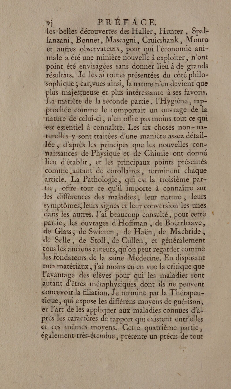 wj PRÉFACE les: belles découvertes des Haller, Hunter , Spal- lanzani, Bonnet, Mascagni, Cruicshank, Monro et autres observateurs, pour qui l’économie ani- male a été une minière nouvelle à exploiter, n'ont oint été envisagées sans donner lieu à de grands résultats. Je les ai toutes présentées du côté philo- sophique ; car,vues ainsi, la nature n’en devient que plus majestueuse et plus intéressante à ses favoris. La matière de la seconde partie, l'Hygiène, rap- prochée comme le comportait un ouvrage de la “nature de celui-ci, n’en offre pas moins tout ce qui éstessentiel à connaître. Les six choses non-na- turelles y sont traitées d’une manière assez détail- lée ; d'après les principes que les nouvelles con- taissances de Physique et de Chimie ont donné Leu d'établir, et les principaux points présentés comme autant de corollaires, terminent chaque article. La Pathologie, qui est la troisième par- tie, offre tout ce qu'il importe à connaître sur les différences des maladies, leur nature , leurs symptômes, leurs signés et leur conversion les unes dans les autres. J'ai beaucoup consulté, pour cette partie, les ouvrages d'Hoffman , de Boërrhaave, de Glass, de Swieren, de Haën, de Macbride, de Selle, de Stoll, de Cullen, er généralement tous les anciens auteurs, qu’on peut regarder comme les fondateurs de la saine Médecine. En disposant mes matériaux , j 11 moins eu en vue la critique que l'avantage des élèves pour qui les maladiés sont autant d'êtres métaphysiques dont als ne peuvent concevoir la filiation, h termine pat la T'hérapeu- tique , qui expose les différens moyens de guérison, et l’art de les appliquer aux maladies connues d’a- près les caractères de rapport qui existent entrelles et ces mêmes moyens, Cette quatrième partie, également très-étendue, présente un précis de tout