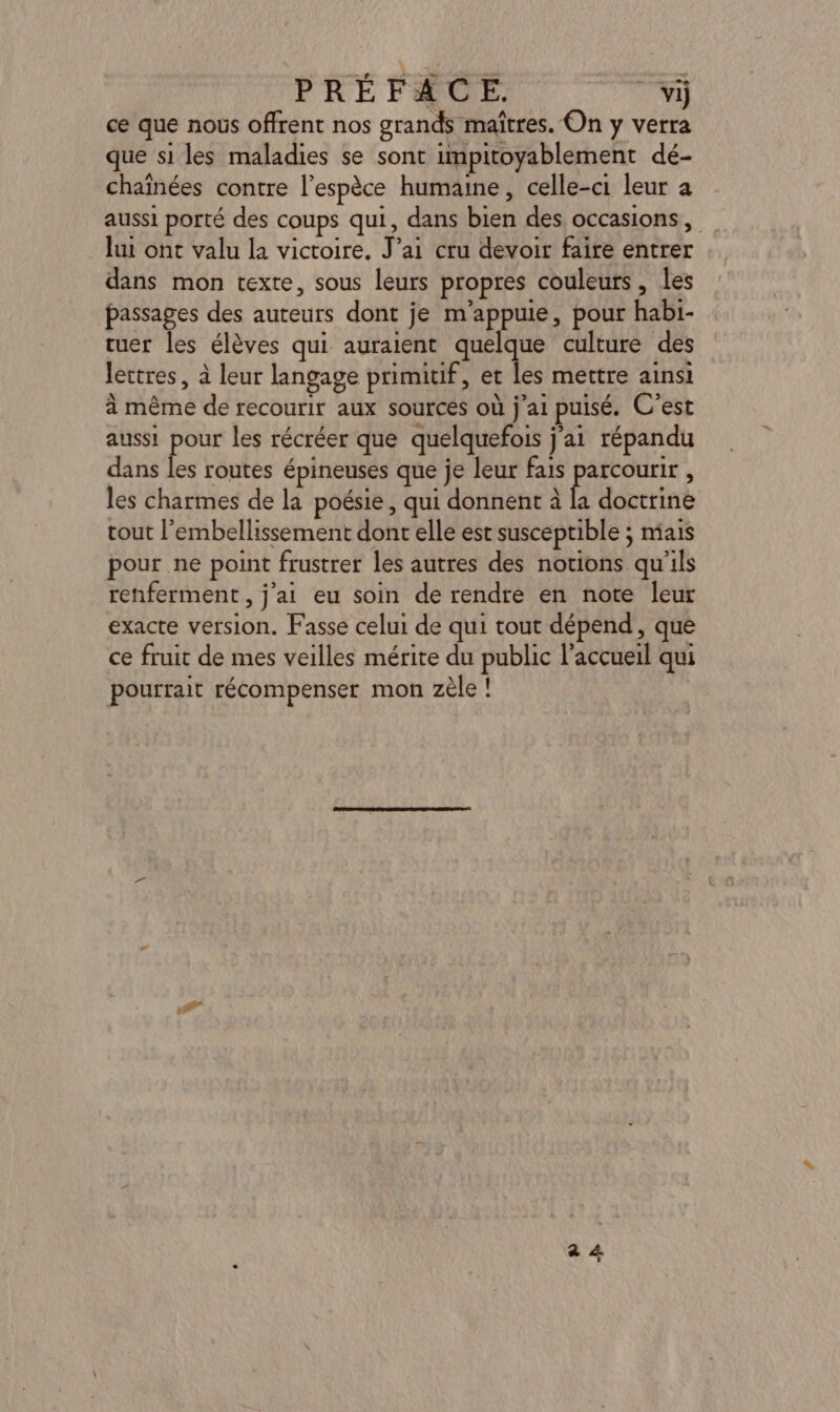 ce que nous offrent nos grands maîtres. On y verra que si les maladies se sont impitoyablement dé- chaînées contre l'espèce humaine, celle-ci leur a aussi porté des coups qui, dans bien des occasions, lui ont valu la victoire. J’ai cru devoir faire entrer dans mon texte, sous leurs propres couleurs, les passages des auteurs dont je m’appuie, pour habi- tuer les élèves qui auraient quelque culture des lettres, à leur langage primitif, et les mettre ainsi à même de recourir aux sources où j'ai puisé. C'est aussi pour les récréer que quelquefois j'ai répandu dans les routes épineuses que je leur fais parcourir , les charmes de la poésie, qui donnent à la doctrine tout l’embellissement dont elle est susceptible ; mais pour ne point frustrer les autres des notions qu'ils renferment , j'ai eu soin de rendre en note leur exacte version. Fasse celui de qui tout dépend, que ce fruit de mes veilles mérite du public l’accueil qui pourrait récompenser mon zèle !